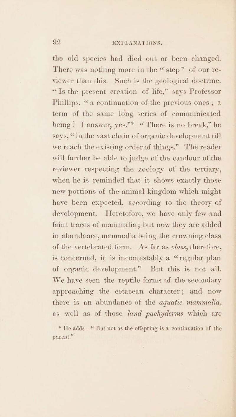 the old species had died out or been changed. There was nothing more in the “ step” of our re- viewer than this. Such is the geological doctrine. “Ts the present creation of life,” says Professor Phillips, “a continuation of the previous ones; a term of the same long series of communicated being? I answer, yes.”* ‘There is no break,” he says, “in the vast chain of organic development till ? we reach the existing order of things.” The reader will further be able to judge of the candour of the reviewer respecting the zoology of the tertiary, when he is reminded that it shows exactly those new portions of the animal kingdom which might have been expected, according to the theory of development. Heretofore, we have only few and faint traces of mammalia; but now they are added in abundance, mammalia being the crowning class of the vertebrated form. As far as class, therefore, is concerned, it is incontestably a “regular plan of organic development.” But this is not all. We have seen the reptile forms of the secondary approaching the cetacean character; and now there is an abundance of the aquatic mammalia, as well as of those land pachyderms which are * He adds—“ But not as the offspring is a continuation of the parent.”