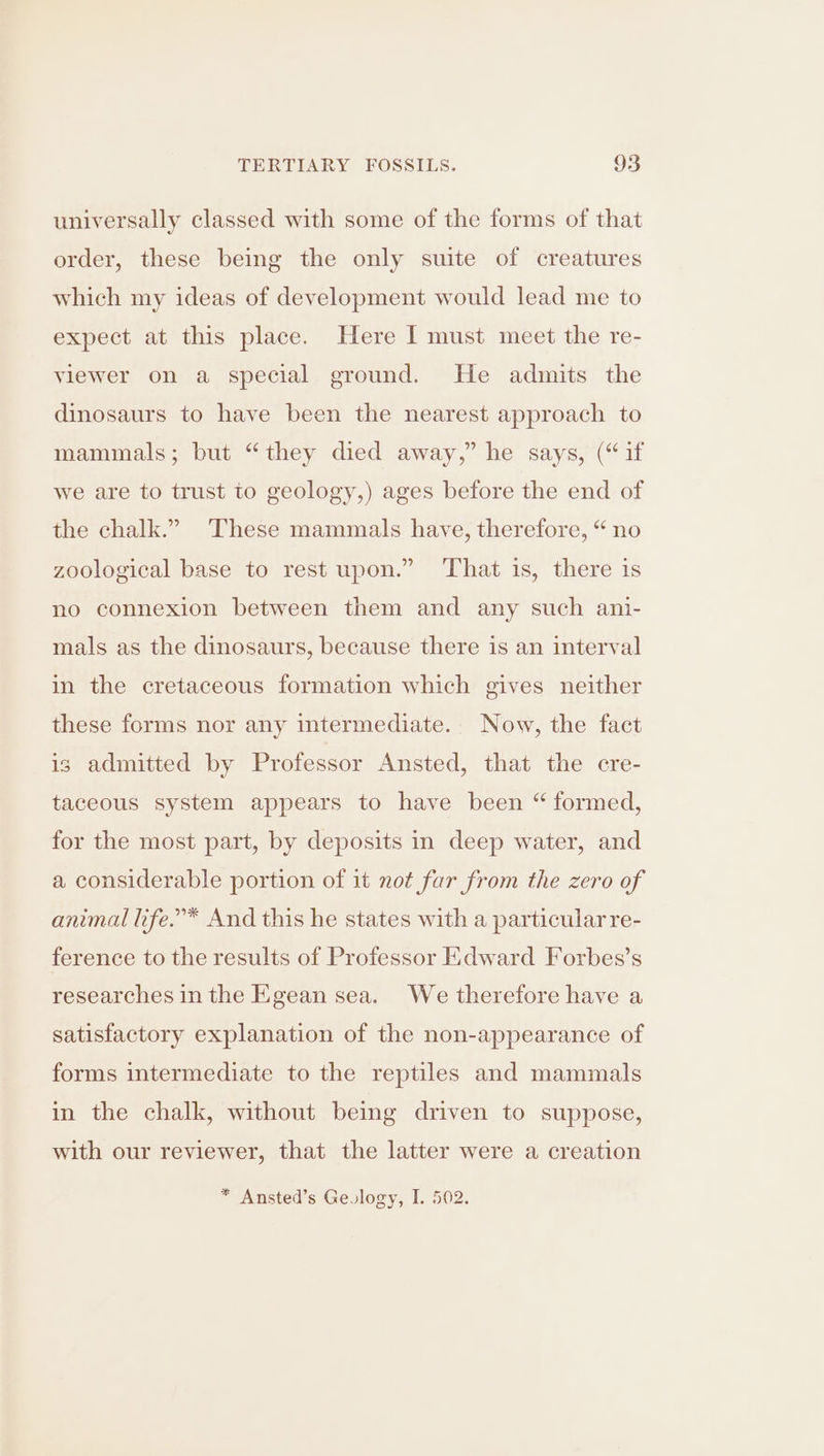universally classed with some of the forms of that order, these being the only suite of creatures which my ideas of development would lead me to expect at this place. Here I must meet the re- viewer on a special ground. He admits the dinosaurs to have been the nearest approach to mammals; but “they died away,” he says, (“if we are to trust to geology,) ages before the end of the chalk.” These mammals have, therefore, “ no zoological base to rest upon.” That is, there is no connexion between them and any such ani- mals as the dinosaurs, because there is an interval in the cretaceous formation which gives neither these forms nor any intermediate. Now, the fact is admitted by Professor Ansted, that the cre- taceous system appears to have been “ formed, for the most part, by deposits in deep water, and a considerable portion of it not far from the zero of animal life.’* And this he states with a particular re- ference to the results of Professor Edward Forbes’s researches in the Egean sea. We therefore have a satisfactory explanation of the non-appearance of forms intermediate to the reptiles and mammals in the chalk, without being driven to suppose, with our reviewer, that the latter were a creation * Ansted’s Gevlogy, L. 502.