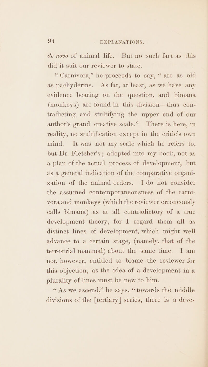 de novo of animal life. But no such fact as this did it suit our reviewer to state. “ Carnivora,” he proceeds to say, “are as old as pachyderms. As far, at least, as we have any evidence bearing on the question, and bimana (monkeys) are found in this division—thus con- tradicting and stultifying the upper end of our author’s grand creative scale.” There is here, in reality, no stultification except in the critic’s own mind. It was not my scale which he refers to, but Dr. Fletcher’s; adopted into my book, not as a plan of the actual process of development, but as a general indication of the comparative organi- zation of the animal orders. Ido not consider the assumed contemporaneousness of the carni- vora and monkeys (which the reviewer erroneously calls bimana) as at all contradictory of a true development theory, for I regard them all as distinct lines of development, which might well advance to a certain stage, (namely, that of the terrestrial mammal) about the same time. I am not, however, entitled to blame the reviewer for this objection, as the idea of a development in a plurality of lines must be new to him. “ As we ascend,” he says, “towards the middle divisions of the [tertiary| series, there is a deve-