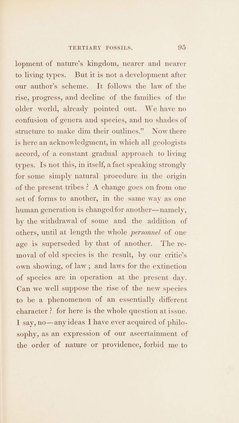 lopment of nature’s kingdom, nearer and nearer to living types. But it is not adevelopment after our author’s scheme. It follows the law of the rise, progress, and decline of the families of the older world, already pointed out. We have no confusion of genera and species, and no shades of structure to make dim their outlines.” Now there is here an acknowledgment, in which all geologists accord, of a constant gradual approach to living types. Is not this, in itself, a fact speaking strongly for some simply natural procedure in the origin of the present tribes? A change goes on from one set of forms to another, in the same way as one human generation is changed for another—namely, by the withdrawal of some and the addition of others, until at length the whole personnel of one age is superseded by that of another. The re- moval of old species is the result, by our critic’s own showing, of law ; and laws for the extinction of species are in operation at the present day. Can we well suppose the rise of the new species to be a phenomenon of an essentially different character ? for here is the whole question at issue. I say, no—any ideas I have ever acquired of philo- sophy, as an expression of our ascertainment of the order of nature or providence, forbid me to