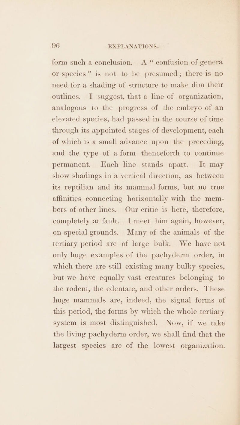 form such a conclusion. A “ confusion of genera or species” is not to be presumed; there is no need for a shading of structure to make dim their outlines. I suggest, that a line of organization, analogous to the progress of the embryo of an elevated species, had passed in the course of time through its appointed stages of development, each of which is a small advance upon the preceding, and the type of a form thenceforth to continue permanent. Hach line stands apart. It may show shadings in a vertical direction, as between its reptilian and its mammal forms, but no true affinities connecting horizontally with the mem- bers of other lines. Our critic is here, therefore, completely at fault. I meet him again, however, on special grounds. Many of the animals of the tertiary period are of large bulk. We have not only huge examples of the pachyderm order, in which there are still existing many bulky species, but we have equally vast creatures belonging to the rodent, the edentate, and other orders. These huge mammals are, indeed, the signal forms of this period, the forms by which the whole tertiary system is most distinguished. Now, if we take the living pachyderm order, we shall find that the largest species are of the lowest organization.