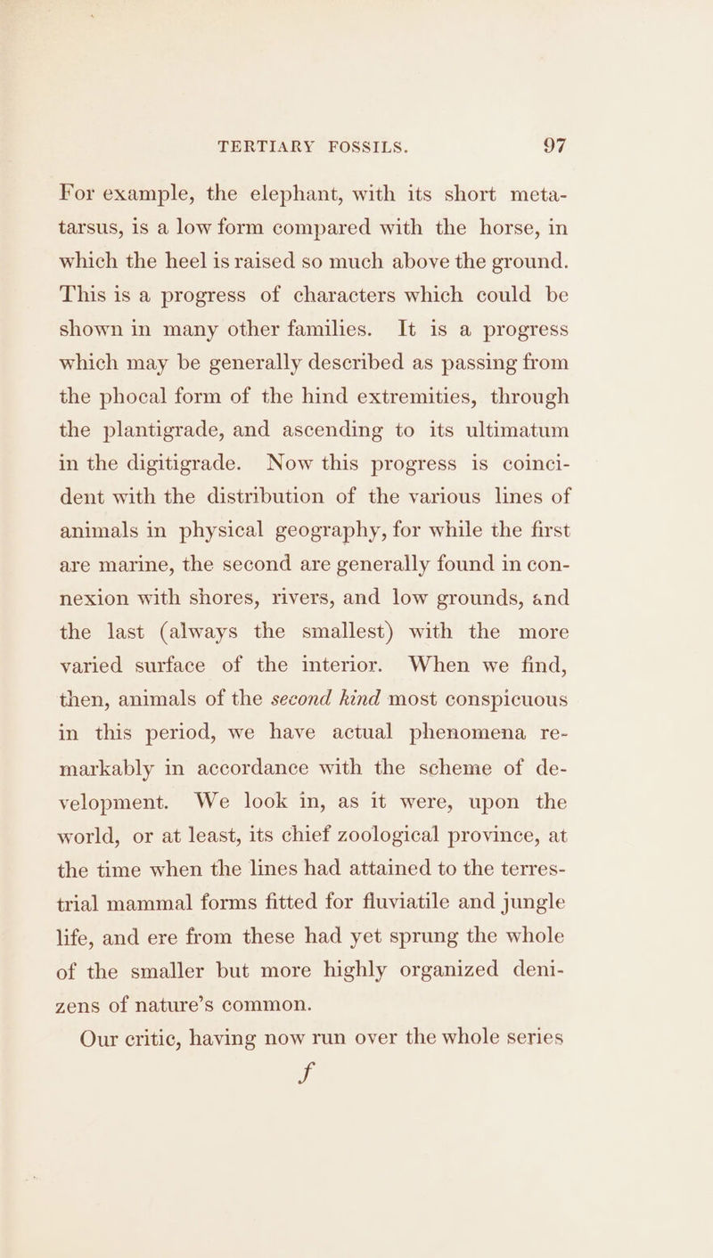 For example, the elephant, with its short meta- tarsus, 1s a low form compared with the horse, in which the heel is raised so much above the ground. This is a progress of characters which could be shown in many other families. It is a progress which may be generally described as passing from the phocal form of the hind extremities, through the plantigrade, and ascending to its ultimatum in the digitigrade. Now this progress is coinci- dent with the distribution of the various lines of animals in physical geography, for while the first are marine, the second are generally found in con- nexion with shores, rivers, and low grounds, and the last (always the smallest) with the more varied surface of the interior. When we find, then, animals of the second kind most conspicuous in this period, we have actual phenomena re- markably in accordance with the scheme of de- velopment. We look in, as it were, upon the world, or at least, its chief zoological province, at the time when the lines had attained to the terres- trial mammal forms fitted for fluviatile and jungle life, and ere from these had yet sprung the whole of the smaller but more highly organized deni- zens of nature’s common. Our critic, having now run over the whole series us