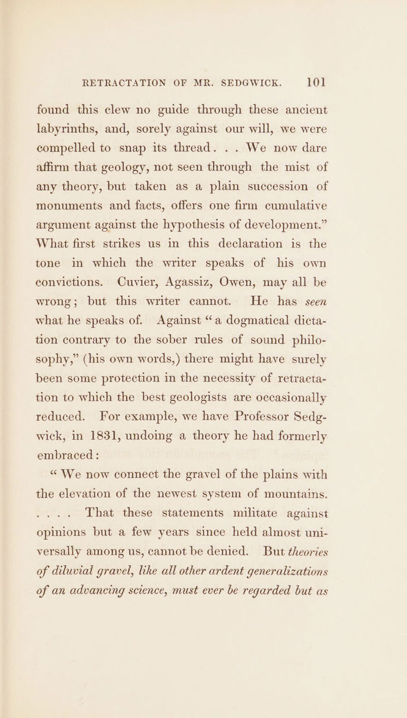 found this clew no guide through these ancient labyrinths, and, sorely against our will, we were compelled to snap its thread. . . We now dare affirm that geology, not seen through the mist of any theory, but taken as a plain succession of monuments and facts, offers one firm cumulative argument against the hypothesis of development.” What first strikes us in this declaration is the tone in which the writer speaks of his own convictions. Cuvier, Agassiz, Owen, may all be wrong; but this writer cannot. He has seen what he speaks of. Against “a dogmatical dicta- tion contrary to the sober rules of sound philo- sophy,” (his own words,) there might have surely been some protection in the necessity of retracta- tion to which the best geologists are occasionally reduced. For example, we have Professor Sedg- wick, in 1831, undoing a theory he had formerly embraced : “ We now connect the gravel of the plains with the elevation of the newest system of mountains. That these statements militate against opinions but a few years since held almost uni- versally among us, cannot be denied. But theories of diluvial gravel, like all other ardent generalizations of an advancing science, must ever be regarded but as