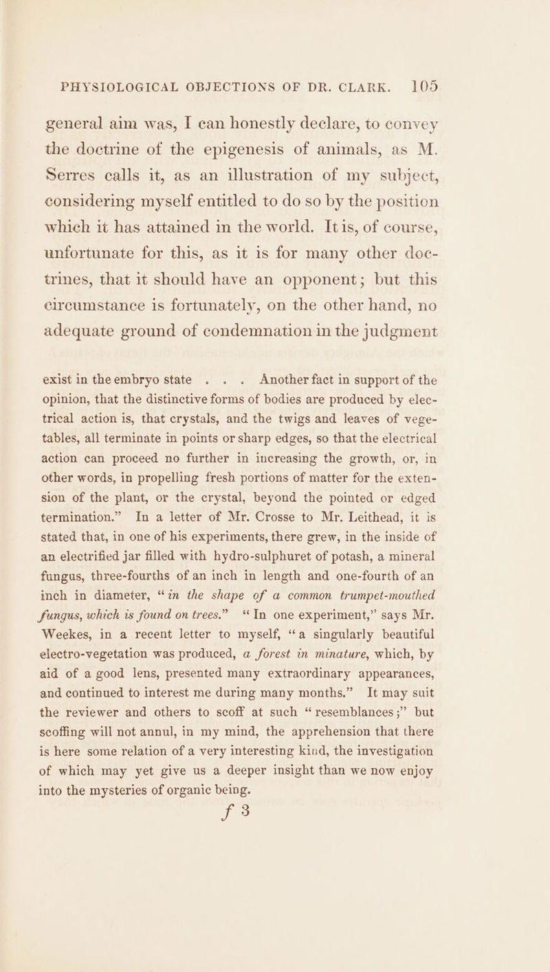 general aim was, I can honestly declare, to convey the doctrine of the epigenesis of animals, as M. Serres calls it, as an illustration of my subject, considering myself entitled to do so by the position which it has attained in the world. Itis, of course, unfortunate for this, as it 1s for many other doc- trines, that it should have an opponent; but this circumstance is fertunately, on the other hand, no adequate ground of condemnation in the judgment exist in theembryo state . . . Another fact in support of the opinion, that the distinctive forms of bodies are produced by elec- trical action is, that crystals, and the twigs and leaves of vege- tables, all terminate in points or sharp edges, so that the electrical action can proceed no further in increasing the growth, or, in other words, in propelling fresh portions of matter for the exten- sion of the plant, or the crystal, beyond the pointed or edged termination.” In a letter of Mr. Crosse to Mr, Leithead, it is stated that, in one of his experiments, there grew, in the inside of an electrified jar filled with hydro-sulphuret of potash, a mineral fungus, three-fourths of an inch in length and one-fourth of an inch in diameter, “in the shape of a common trumpet-mouthed fungus, which is found on trees.” ‘In one experiment,” says Mr. Weekes, in a recent letter to myself, “a singularly beautiful electro-vegetation was produced, a forest in minature, which, by aid of a good lens, presented many extraordinary appearances, and continued to interest me during many months.” It may suit the reviewer and others to scoff at such “ resemblances ;” but scoffing will not annul, in my mind, the apprehension that there is here some relation of a very interesting kind, the investigation of which may yet give us a deeper insight than we now enjoy into the mysteries of organic being. T°
