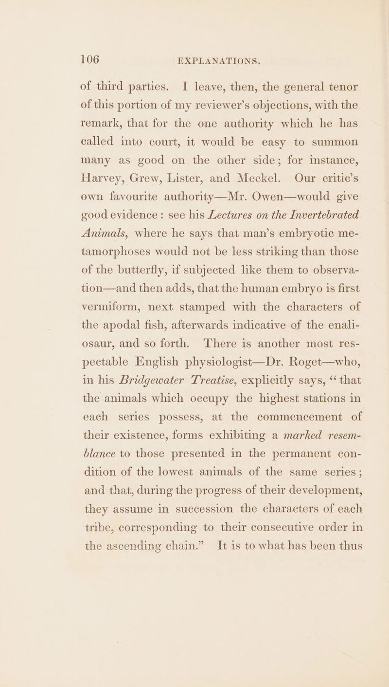 of third parties. I leave, then, the general tenor of this portion of my reviewer's objections, with the remark, that for the one authority which he has called into court, it would be easy to summon many as good on the other side; for instance, Harvey, Grew, Lister, and Meckel. Our critic’s own favourite authority—Mr. Owen—would give good evidence: see his Lectures on the Invertebrated Animals, where he says that man’s embryotic me- tamorphoses would not be less striking than those of the butterfly, if subjected like them to observa- tion—and then adds, that the human embryo is first vermiform, next stamped with the characters of the apodal fish, afterwards indicative of the enali- osaur, and so forth. There is another most res- pectable English physiologist—Dr. Roget in his Bridgewater Treatise, explicitly says, “that who, the animals which occupy the highest stations in each series possess, at the commencement of their existence, forms exhibiting a marked resem- blance to those presented in the permanent con- dition of the lowest animals of the same series; and that, during the progress of their development, they assume in succession the characters of each tribe, corresponding to their consecutive order in the ascending chain.” It is to what has been thus