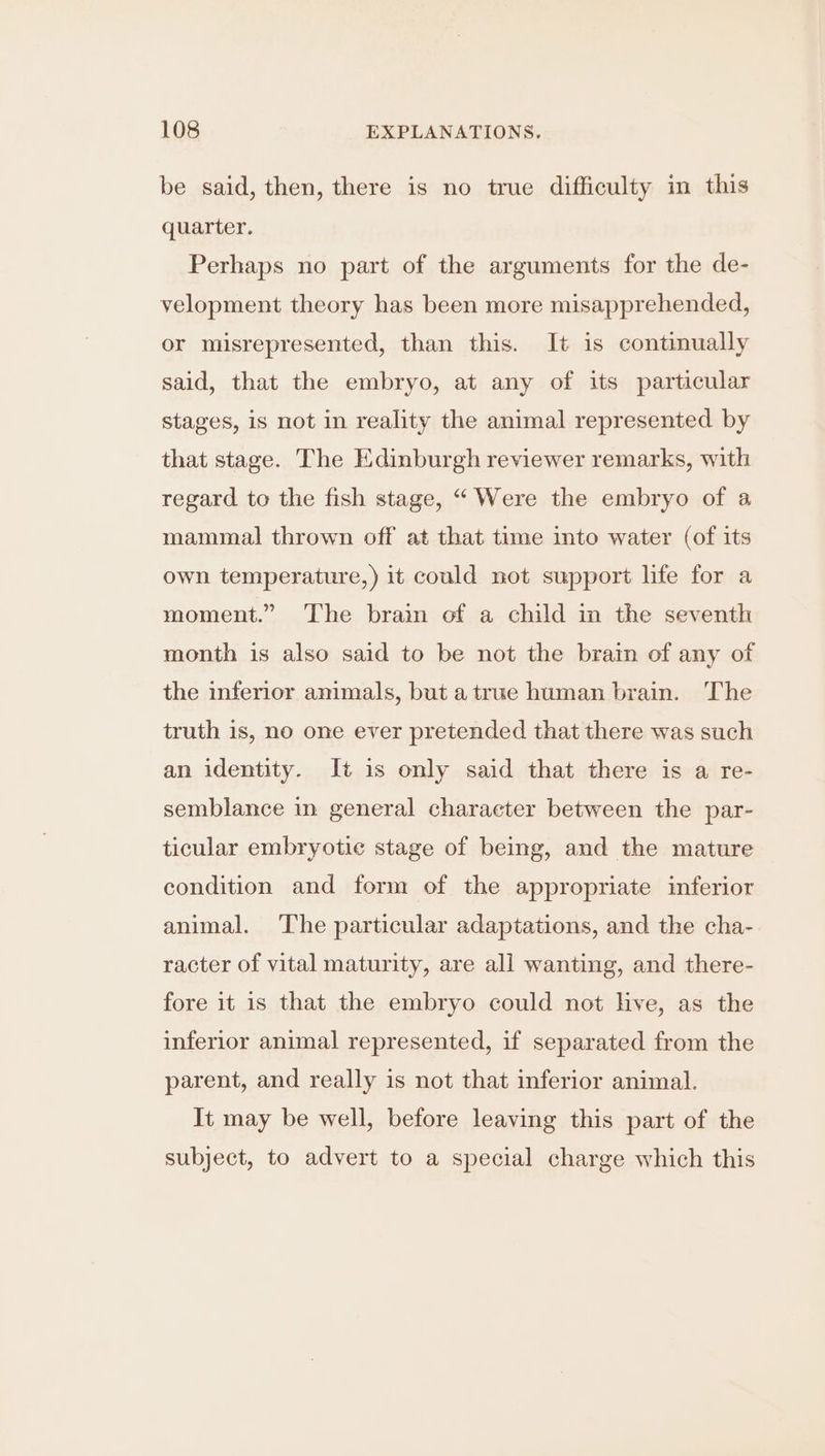 be said, then, there is no true difficulty in this quarter. Perhaps no part of the arguments for the de- velopment theory has been more misapprehended, or misrepresented, than this. It is continually said, that the embryo, at any of its particular stages, is not in reality the animal represented by that stage. The Edinburgh reviewer remarks, with regard to the fish stage, “ Were the embryo of a mammal thrown off at that time into water (of its own temperature,) it could not support life for a moment.” ‘The brain of a child in the seventh month is also said to be not the brain of any of the inferior animals, but a true human brain. The truth is, no one ever pretended that there was such an identity. Jt is only said that there is a re- semblance in general character between the par- ticular embryotie stage of being, and the mature condition and form of the appropriate inferior animal. ‘The particular adaptations, and the cha- racter of vital maturity, are all wanting, and there- fore it is that the embryo could not live, as the inferior animal represented, if separated from the parent, and really is not that inferior animal. It may be well, before leaving this part of the subject, to advert to a special charge which this