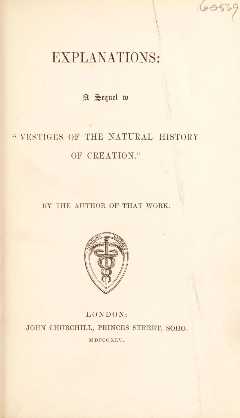 & Sequel to “ VESTIGES OF THE NATUEAL HISTORY OF CREATION.” BY THE AUTHOR OF THAT WORK. LONDON: JOHN CHURCHILL, PRINCES STREET, SOTIO. MDCCCXLV.