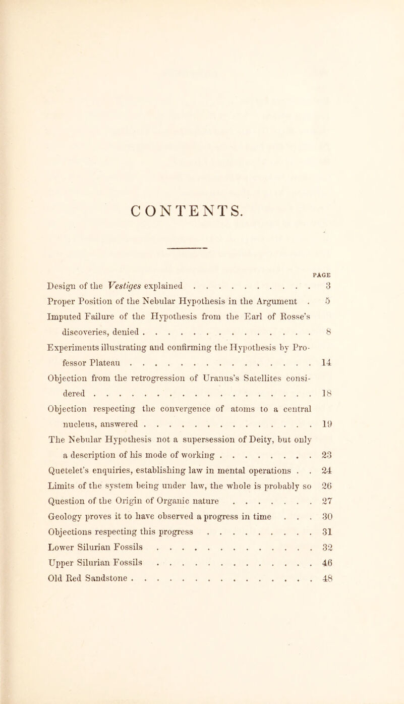 CONTENTS. PAGE Design of tlie Vestiges explained 3 Proper Position of the Nebular Hypothesis in the Argument . 5 Imputed Failure of the Hypothesis from the Earl of Rosse’s discoveries, denied 8 Experiments illustrating and confirming the Hypothesis by Pro- fessor Plateau 14 Objection from the retrogression of Uranus’s Satellites consi- dered 18 Objection respecting the convergence of atoms to a central nucleus, answered 19 The Nebular Hypothesis not a supersession of Deity, but only a description of his mode of working 23 Quetelet’s enquiries, establishing law in mental operations . . 24 Limits of the system being under law, the whole is probably so 26 Question of the Origin of Organic nature 27 Geology proves it to have observed a progress in time ... 30 Objections respecting this progress 31 Lower Silurian Fossils 32 Upper Silurian Fossils 46 Old Red Sandstone 48