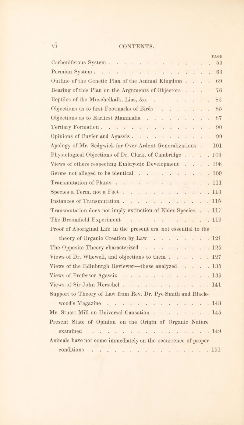 PAGE Carboniferous System 50 Permian System 63 Outline of the Genetic Plan of the Animal Kingdom .... 69 Bearing of this Plan on the Arguments of Objectors . . . . 76 Reptiles of the Musclielkalk, Lias, &c 82 Objections as to first Footmarks of Birds 85 Objections as to Earliest Mammalia 87 Tertiary Formation 90 Opinions of Cuvier and Agassiz 99 Apology of Mr. Sedgwick for Over-Ardent Generalizations . . 101 Physiological Objections of Dr. Clark, of Cambridge . . . .103 Views of others respecting Embryotic Development .... 106 Germs not alleged to be identical 109 Transmutation of Plants Ill Species a Term, not a Fact 113 Instances of Transmutation 115 Transmutation does not imply extinction of Elder Species . . 117 The Broomfield Experiment 119 Proof of Aboriginal Life in the present era not essential to the theory of Organic Creation by Law . . . . . . . .121 The Opposite Theory characterized 125 Views of Dr. Whewell, and objections to them 127 Views of the Edinburgh Reviewer—these analyzed .... 135 Views of Professor Agassiz 139 Views of Sir John ILerschel 141 Support to Theory of Law from Rev. Dr. Pye Smith and Black- wood’s Magazine 143 Mr. Stuart Mill on Universal Causation 145 Present State of Opinion on the Origin of Organic Nature examined 149 Animals have not come immediately on the occurrence of proper conditions 151