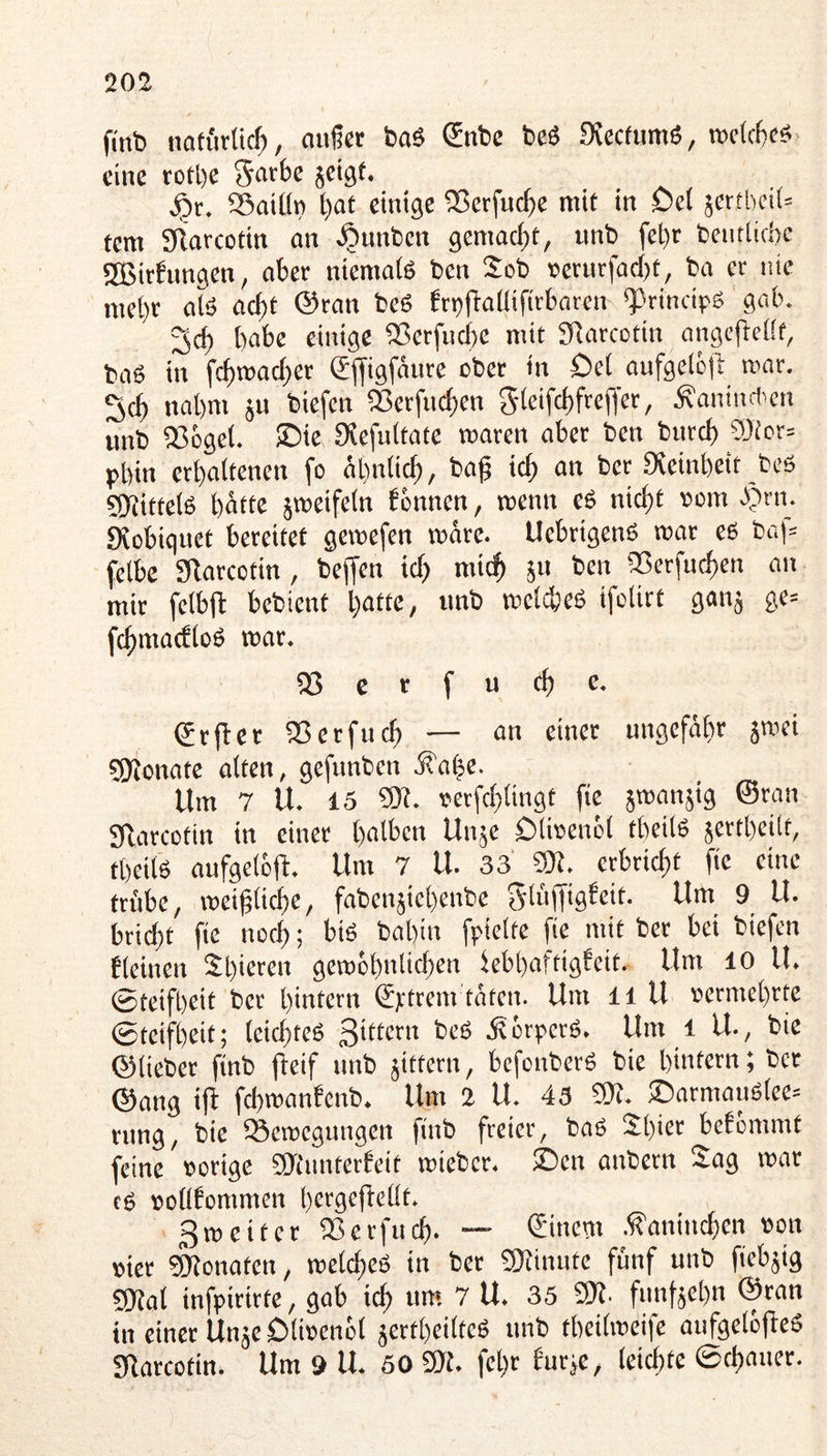 fi'rtb notiWic^, auf« baS Snbe beö Svccfumö, >t»c(cf)cs eine rotl)C jeigt. . . ^ 25aiün t)ot einige 35erfucf)e mit in £)e( jerthcil» tem Sflarcotin an ^unben gemacht, unb fel)r bentiirbe 2Bit6ungen, aber niemafe ben Seb rietur|ad)t, ba er nie mehr alö ad)t @ran bcö brt)tlaüifirbaten «Princtpö gab. habe einige 5ßerfud}e mit SRarcotin angefiefft, baö in fc^TOad)cr (5jfigfäure ober in öei aufgelc|l mar. nahm ju biefen 53erfnc^en / Ä'aniud'cn unb SSeget. ©ie Oiefuitatc waren aber ben bureb 9)tcr= pbin «baitenen fo äbniieb, baf icb an ber Sveinbeit bcö SKittelS hätte jweifein fbnnen, wenn e6 nicht »cm .)?rn. SXobiquet bereitet gewefen wäre. Uebrigenö war es baf= felbe giarcotin, bejfen id) mich 511 ben iBerfueben an mir feibjl bebient batte, nnb weid)cS ifetirt ganj ge= fcbmacfloS war. 03 c r f u cb e. (grjler 5ßcrfucb — an einer ungefähr äwei ?!Konate alten, gefunben ä^abe. Um 7 U. 15 9)?. serfcblingt fie jwanjig ©ran Sflarcütin in einer halben Unje Dlirenöl tbeilS sertbcilt, tbeils aufgelöft. Um 7 U. 33 ??R. crbrid;t fie eine trübe, weiflicbe, fabenjicbenbe S'lüffigbeit. Um 9 U. bri^t fie noch; bis bahin fpielte fie mit ber bei biefen fleinen Shieren gewcbnlicben febbaftigfeit. Um 10 U. 0teifl)eit ber hintern ©u*^tm täten. Um li U »ermehrte ©teifbeit; leichtes Sittern beS jterperS. Um l ll, bie ©lieber finb fleif nnb jittern, befenberS bie hintern; ber ©ang iff fd)wanfenb. Um 2 U. 43 ©t. ®armauStee= rnng, bie ^Bewegungen finb freier, baS 21)1^*^ befbmmt feine »orige ©lunterbcit wieber. £)cn anbern Sag war cs »ollfommen hcfgoftobt. Sweiter IBerfncb. — €inctn .f?anincben »on »ier Monaten, weld)cS in ber ©linute fünf unb fiebjig ©Jal infpirirte, gab ich um 7 U. 35 fDl- funfaebn ©ran in einer UnäeOii»enbl jertheilteS nnb tbeilweife aufgelofteS Sfarcotin. Um 9 U. 50 3)t. fehr burje, leichte ©cbancr.