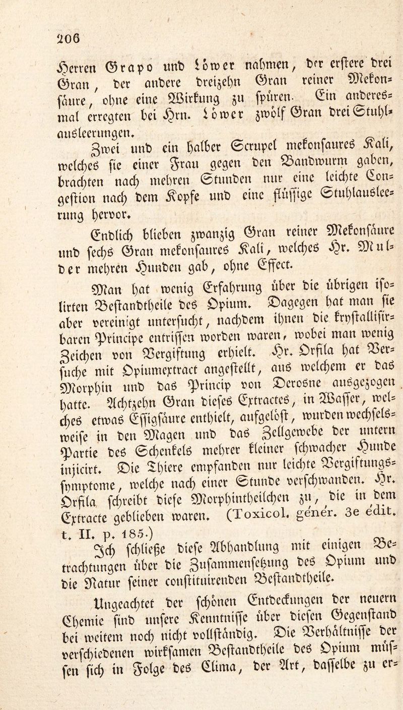 Sytmi (Srapo «nt5 Icroer nntwcn, bfr crflcte tjrci @ron tjec anbere breiäet)n ©ran reiner S)leeon= fäure, ol)ne eine SßirEung ju fpuren- Sin anbereß- inal erregten bei >^rn. iün>er jroülf ©ran brei©tul)l» anßteernngen. gwei unb ein ©crupet metenfanreß Äalt, »etebeß fie einer gegen ben iBanbrcurm gaben, brachten naef) mehren ©timben nur eine leichte 2on= ge(bion nach bem ^?cpfe unb eine pnff'Se ©tuhlaußlee= ning hct»ct* Snblich blieben smanjig ©ran reiner S^ebünfäure nnb fechß ©rati raebonfanreß 5?ali, melcheß S^x. Wl u U b e r mehren .^nnben gab, ohne Sjfect. gjian hol Srfahrung bber bic übrigen ifc= litten 55efianbtheile beß öpium. ©agegen bttl man fie aber oereim'gt unterfneht, nachbem ihnen bie bn)fballifir= baren principe entrifjen worben waren t wobei man wenig Seichen oon «Vergiftung erhielt. örfila h^l fuche mit Opinmeptract angefiellt, anß welchem er baß 9)iorphin nnb baß «Princip oon ©eroßne außgejogen hatte. Slchtjehn ©ran biefeß Sptracteß, in -ffiaffer, wel= cfieß etwaß Sffigfäure enthielt, aufgelcfb, würben wechfelß= weife in ben 9Jfagen nnb baß Scllgewebe ber untern «Partie beß ©chenbetß mehret bleiner fchwad)et .^unbe iniieitt. ®ie Sh<«re empfanben nur leichte «Vergiftungß» fpmptome, welche nach einer ©tunbe oerfchwanben. J?r. ©rfila fchreibt biefe Piorphintheilchen jn,^bte mbem Sptroctc geblieben waren. (Toxicol. gen er. 3e edit. t. II. p. 185.) , , ... 3ch fchliefe biefe 2lbhanblung mit einigen .Se= trachtungen übet bie Sufammenfehnng beß öpium unb bie £Ratnr feiner confiituirenben 53efi:anbtheile. Ungeachtet ber (ehernen Sntbedungen ber neuern Shemic ftnb unfetc Äenntniffe übet biefen ©egenflanb bei weitem noch nicht oollftänbig. ©ie Perhaltniffe ber oerfdiiebenen wirffamen »cffanbtheile beß öpium mnf= fen (ich in golge beß Slima, ber 2lrt, baffelbe ju cr=