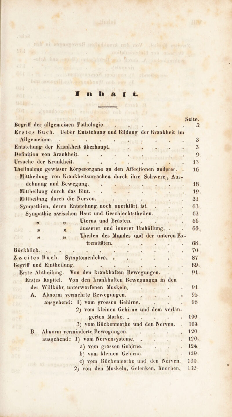 » » » Seite. Begriff der allgemeinen Pathologie 3, Erstes Buch. Ueber Entstehung und Bildung der Krankheit im, Allgemeinen. .......... 3 Entstehung der Krankheit überhaupt. . .... 3 Definition von Krankheit. ........ 9 Ursache der Krankheit. ........ 13 Theilnähme gewisser Körperorgane an den Affectionen anderer. . 16 Mittheilung von Krankheitsursachen durch ihre Schwere , Aus- dehnung und Bewegung. . ..... 18 Mittheilung durch das Blut. ....... 19 Mittheilung durch die INerven. . . . . 31 Sympathien, deren Entstehung noch unerklärt, ist. ... 63 Sympathie zwischen Haut und Geschlechtsteilen. . . 63 Uterus und Brüsten. .... 66 äusserer und innerer Umhüllung, . . 66 Xheilen des Mundes und der unteren Ex- tremitäten. ..... 68 Rückblick. ........... 70 Zweites Buch. Symptomenlehre. ...... 87 Begriff und Einteilung. . » . . . . . ,89 Erste Abtheilung. Von den krankhaften Bewegungen. . . 91 Erstes Kapitel. Von den krankhaften Bewegungen in den der Willkühr unterworfenen Muskeln. .... 91 A. Abnorm vermehrte Bewegungen. . , . »95 ausgehend: 1) vom grossen Gehirne, ... 96 2) vom kleinen Gehirne und dem verlän- gerten Marke. ..... 100 3) vom Rückenmarke und den Nerven. 104 B. Abnorm verminderte Bewegungen. . . . .120 ausgehend: 1) vom Nervensysteme. .... 120 a) vom grossen Gehirne. . .124 b) vom kleinen Gehirne. . . . 129 c) vom Rückenmarke und den Nerven. 130 2) von den Muskeln, Gelenken, Knochen. 132 *