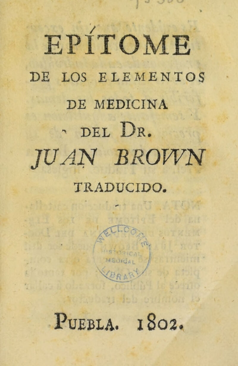 V-/ EPÍTOME DE LOS ELEMENTOS DE MEDICINA ' DEL Dr. JUAN BROWN TRADUCIDO. Puebla. 1803.