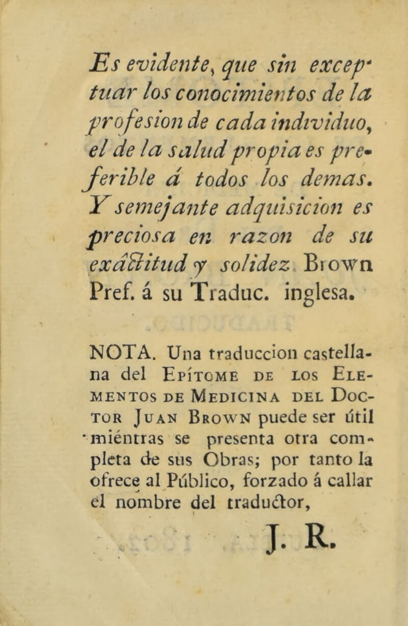 Es evidente^ que sin excep* tiiar los cofíocimientos de leí profesión de cada individuo^ el de la salud propia es pre^ Jerihle d todos los demas. Y semejante adquisición es preciosa en razón de su exdBitud j solidez Biown Pref. á su Traduc. inglesa. NOTA. Una traducción castella- na del Epítome de los Ele- mentos DE Medicina del Doc- tor Juan Brown puede ser útil •miéntras se presenta otra com- pleta de sus Obras; por tanto la ofrece al Publico, forzado á callar él nombre del traductor,