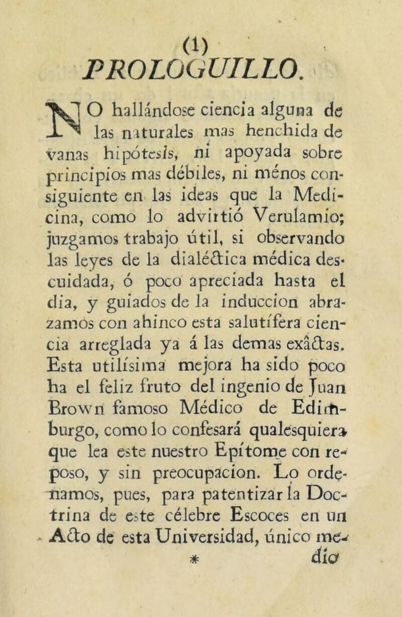 PROLOaUTLLO. O hallándose ciencia alguna de las naturales mas henchida de vanas hipótesis, ni apoyada sobre principios mas débiles, ni ménos con- siguiente en las ideas que la Medi- cina, como lo advirtió Verulamio; juzgamos trabajo útil, si observando las leyes de la dialéctica médica des- cuidada, ó poco apreciada hasta el día, y guiados de la inducción abra- zamos con ahinco esta salutífera cien- cia arreglada ya á las demas exáCtas. Esta Utilísima mejora ha sido poco ha el feliz fruto del ingenio de Juan Brown famoso Médico de Editti- burgo, como lo confesará qualcsquier» que lea este nuestro Epítom_e con re- poso, y sin preocupación. Lo orde- namos, pues, para patentizar la Doc- trina de Cite célebre Escoces en un - Acto de esta Universidad, único me^