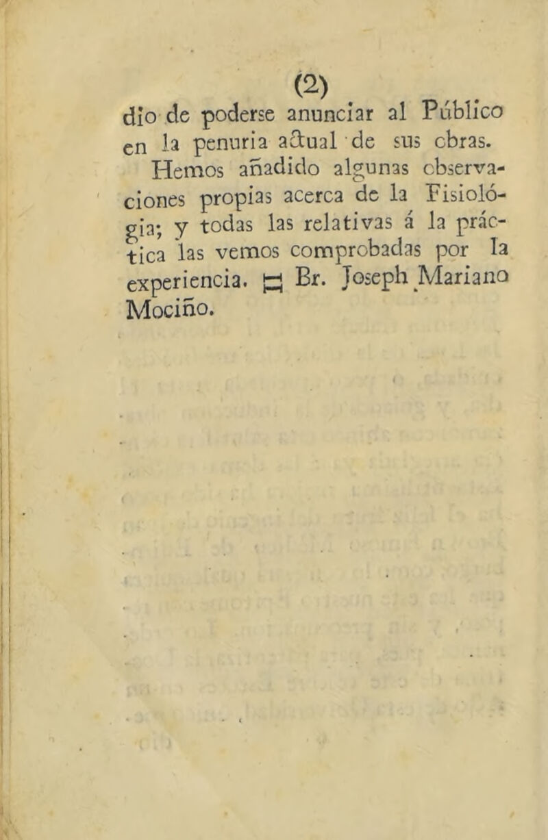 dio de poderse anunciar al Público en la penuria adual de sus obras. Hemos añadido algunas observa- ciones propias acerca de la Pisioló- gia; y todas las relativas á la prác- tica las vemos comprobadas por la experiencia. K Br. Joseph Mariano Mociño.