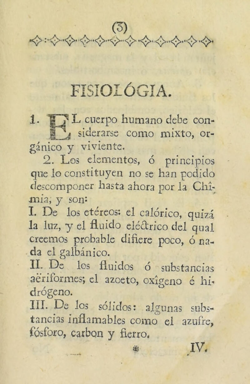 FÍSIOIÓGIA. 1. L cuerpo humano debe con- i-Zí siderarse como mixto, or- gánico y viviente. 2, Los elementos, ó principios que lo constituyen no se han podido descomponer hasta ahora por la Clm mía, y son^ I. De los etéreos: el calórico, quizá la luz, y el fluido elédrico del qual creemos probable difiere poco, ó na- da el galbánico. IL De los fluidos ó substancias aeriformes; el azoeto, oxigeno é hh drógeno. III. De Jos solidos: algunas subs- tancias inflamables como el azufre, fósforo, carbón y fierro. IV.