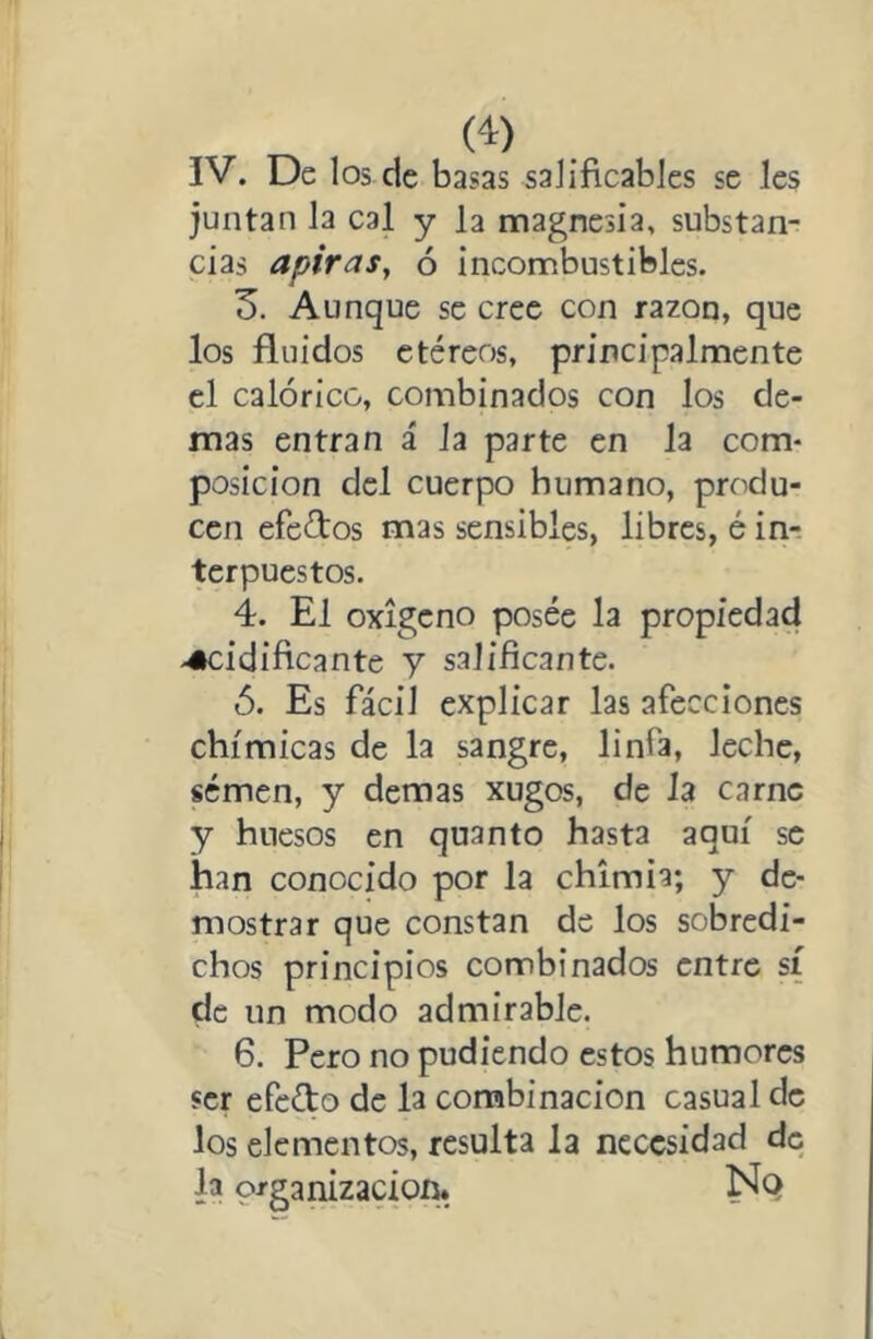 IV. De los de basas saJíficables se Ies juntan la cal y la magnesia, substan- cias apiras, 6 incombustibles. 3. Aunque se cree con razón, que los fluidos etéreos, principalmente el calórico, combinados con los de- más entran á Ja parte en la com- posición del cuerpo humano, produ- cen efectos mas sensibles, libres, é in-. terpuestos. 4. El oxigeno posee la propiedad -acidificante y salificante. ó. Es fácil explicar las afecciones chímicas de la sangre, linfa, leche, semen, y demas xugos, de Ja carne y huesos en quanto hasta aquí se han conocido por la chimia; y de- mostrar que constan de los sobredi- chos principios combinados entre sí de un modo admirable. 6. Pero no pudiendo estos humores ser efefto de la combinación casual de los elementos, resulta la necesidad de la prganizacioí^. Nq