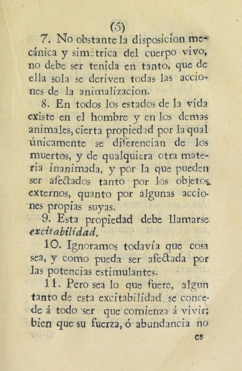 cánica y simétrica del cuerpo vivo, no debe ser tenida en tanto, que de ella sola se deriv’-en todas las accio- nes de la animalízacion. 8. En todos los estados de la vida existe en el hombre y en los demas animales, cierta propiedad por laqual únicamente se diferencian de los muertos, y de qualquiera otra mate- ria inanimada, y por la que pueden ser afeitados tanto por los objetos^ externos, quanto por algunas accio- nes propias suyas. 9. Esta propiedad debe llamarse excitabilidad, 10. Ignoramos todavía que cosa sea, y como pueda ser afeitada por las potencias estimulantes. 11. Pero sea lo que fuere, algún tanto de esta excitabilidad se conce- de á todo ser que comienza á vivir; bien que su fuerza, ó abundancia no es