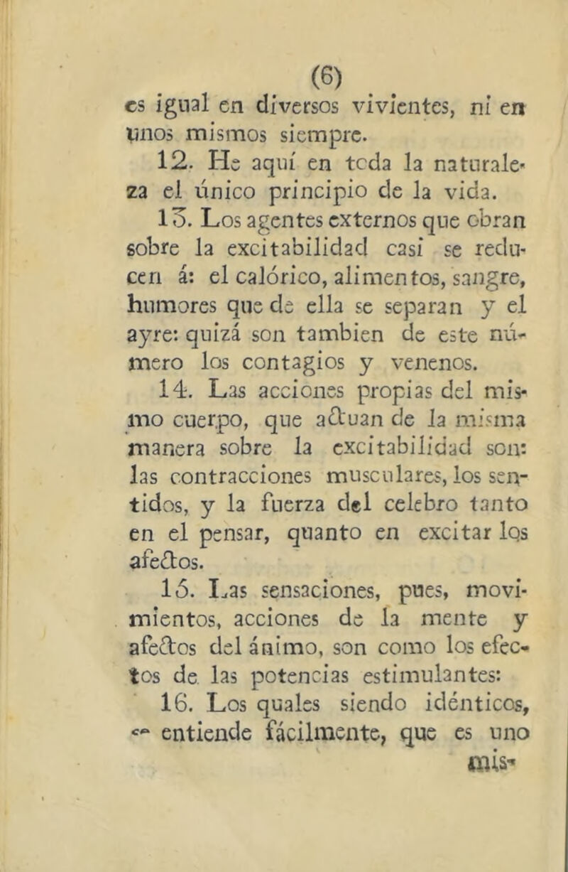 es igual en diversos vivientes, ni en Vnos mismos siempre. 12. He aquí en teda la naturale- za el único principio de la vida. 13. Los agentes externos que obran sobre la excitabilidad casi se redu- cen á: el calórico, alimentos, sangre, humores quede ella se separan y el ayre: quizá son también de este n'á- mero los contagios y venenos. 14. Las acciones propias del mis- mo cuerpo, que aótuan de Ja misma manera sobre la excitabilidad son: las contracciones musculares, los sen- tidos, y la fuerza del celebro tanto en el pensar, quanto en excitar Iqs afeólos. ló. I^as sensaciones, pues, movi- mientos, acciones de la mente y afeólos del ánimo, son como los efec- tos de las potencias estimulantes: 16. Los quales siendo idénticos, entiende fácilmente, que es uno mis-