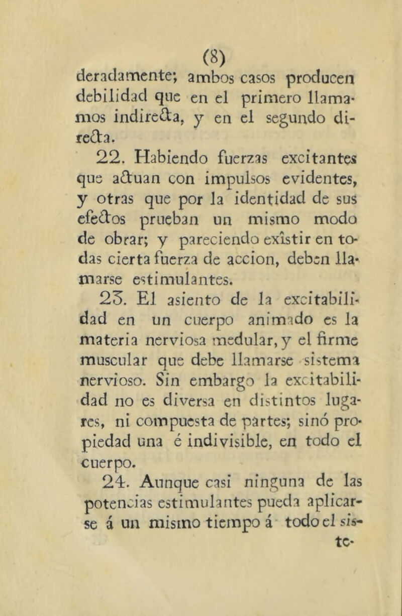 dcradarncnte; ambos casos producen debilidad que en el primero llama- mos indiredaj y en el segundo di- reda. 22. Habiendo fuerzas excitantes que aduan con impulsos evidentes, y otras que por la identidad de sus efedos prueban un mismo modo de obrar; y pareciendo existir en to- das cierta fuerza de acción, deben lla- marse estimulantes. 23. El asiento de la excitabili- dad en un cuerpo animado es la materia nerviosa medular, y el firme muscular que debe llamarse sistema nervioso. Sin embargo la excitabili- dad no es diversa en distintos luga- res, ni compuesta de partes; sino pro- piedad una é indivisible, en todo el cuerpo. 24. Aunque casi ninguna de las potencias estimulantes pueda aplicar- se á un mismo tiempo á todo el sis- te-