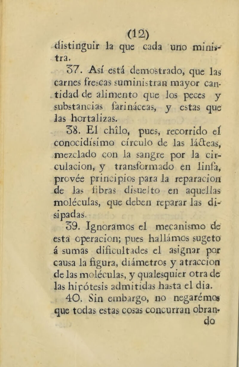 distinguir la que cada uno minis- tra. 37. Así está demostrado, que las carnes frcíCas suministran mayor can- .tidadde alimento que Jos peces y substancias farináceas, y estas que Jas hortalizas. 38. El chllo, pues, recorrido cí conocidísimo círculo de las ladeas, mezclado con la sangre por Ja cir- culación, y transformado en linfa, provée principios para Ja reparación de las fibras disuclto en aquellas moléculas, que deben reparar las di- sipadas. 39. Ignoramos el mecanismo de esta Operación; pues hallamos sugeto á sumas dificultades el asignar por causa la figura, diámetros y atracción de las moléculas, y qualesquicr otra de las hipótesis admitidas hasta el dia. 40. Sin embargo, no negarémog que todas estas cosas concurran obran- do