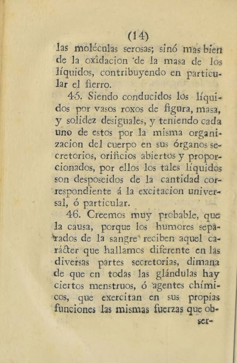 las moléculas serosas; sino mas bien de la oxidación 'de la masa de los líquidos, contribuyendo en particu- lar el fierro, 4Ó. Siendo conducidos los líqui- dos por vasos roxos de figura, masa, y solidez desiguales, y teniendo cada uno de estos por la misma organi- zación del cuerpo en sus órganos se- cretorios, orificios abiertos y propor- cionados, por ellos los tales líquidos son desposeidos de la cantidad cor- respondiente á la excitación univer- sal, ó particular. 46. Creemos muy probable, que la causa, porque los humores sepa- Vados de la sangre' reciben aquel ca- ráéter que hallamos diferente en las diversas partes secretorias, dimana de que en todas las glándulas hay ciertos menstruos, ó agentes chími- cos, que cxercitan en sus propias funciones las mismas fuerzas que ob-