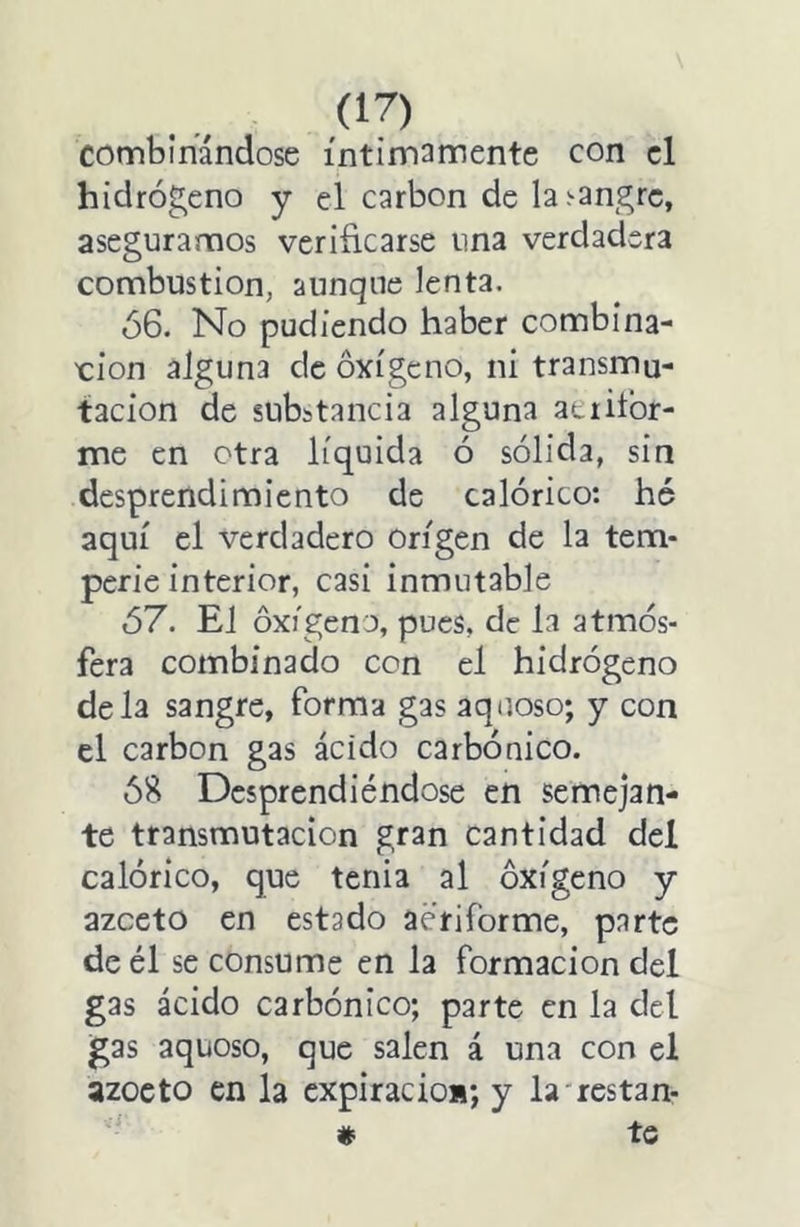 combinándose íntimamente con el hidrógeno y el carbón de la.'-angrc, aseguramos verificarse una verdadera combustión, aunque lenta. ó6. No pudiendo haber combina- ción alguna de oxígeno, ni transmu- tación de substancia alguna aeiiíbr- me en otra líquida ó sólida, sin desprendimiento de calórico: hé aquí el verdadero Origen de la tem- perie interior, casi inmutable ó7. El oxígeno, pues, de la atmós- fera combinado con el hidrógeno déla sangre, forma gas aquoso; y con el carbón gas ácido carbónico. Ó8 Desprendiéndose en semejan- te transmutación gran cantidad del calórico, que tenia al oxígeno y azceto en estado aeriforme, parte de él se consume en la formación del gas ácido carbónico; parte en la del gas aquoso, que salen á una con el azocto en la cxpiracio»; y la'restan- * te