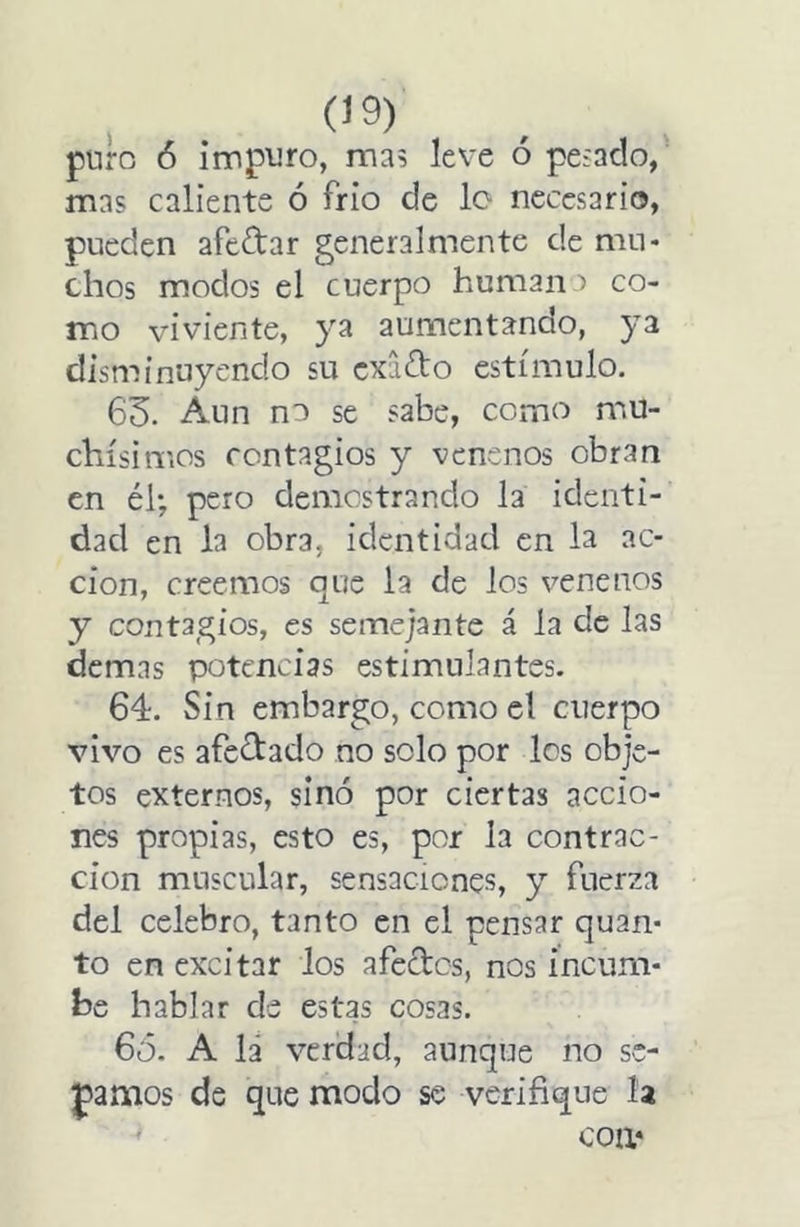 puro ó impuro, ma? leve ó peínelo, mas caliente ó frió de lo necesario, pueden afeitar generalmente de mu* chos modos el cuerpo humano co- mo viviente, ya aumentando, ya disminuyendo su exaito estímulo. 63. Aun no se sabe, como mu- chísimos contagios y venenos obran en él; pero demostrando la identi- dad en la obra, identidad en la ac- ción, creemos que la de los venenos y contagios, es semejante á la de las demas potencias estimulantes. 64. Sin embargo, como el cuerpo vivo es afeitado no solo por los obje- tos externos, sino por ciertas accio- nes propias, esto es, por la contrac- ción muscular, sensaciones, y fuerza del celebro, tanto en el pensar quan* to en excitar los afectos, nos incum- be hablar de estas cosas. 6ó. A la verdad, aunque no se- camos de que modo se verifique la coa»