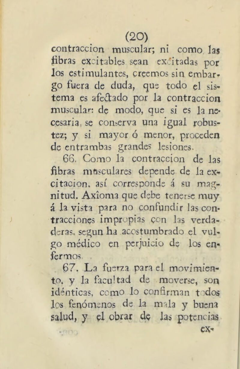 contracción muscular; ni como las ñbras cxritables sean cx.:'itadas por los estimulantes, creemos sin embar- go fuera de duda, que todo el sis- tema es afc(D:ado por la contracción muscular: de modo, que si es la ne- cesaria, se conserva una igual robus- tez; y si mayor ó menor, proceden de entrambas grandes lesiones. 66. Como la contracción de las fibras mosculares depende de la ex* citación, así corresponde á su mag- nitud. Axioma que debe tenerse muy á la vista para no confundir las con- tracciones impropias con las verda- deras. según ha acostumbrado el vul- go médico en perjuicio de los en- fermos 67. La fuerza para el movimien- to. y la facultad de moverse, son idénticas, cemo lo confirman t dos los fciaómenos de la mala y buena salud, y el obrar de las potencias