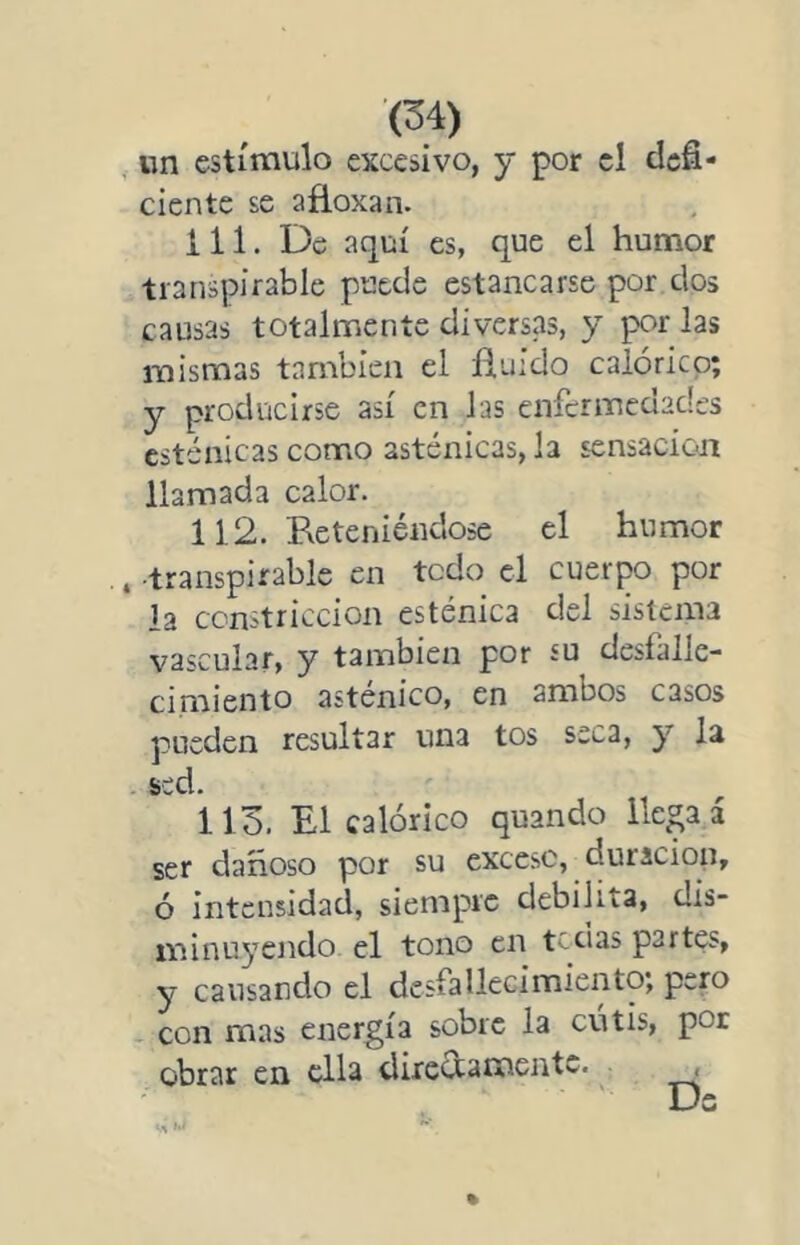 «n estímulo excesivo, y por el defi- ciente se afloxan. 111. De aquí es, que el humor transpirable puede estancarse por dos causas totalmente diversas, y por las mismas también el fluido calórico; y producirse así en las enfermedades esténicas como asténicas, la sensación llamada calor. 112. Reteniéndose el humor •transpirable en todo el cuerpo por la constricción esténica del sistema vascular, y también por su desfalle- cimiento asténico, en ambos casos pueden resultar una tos seca, y la sed. 113. El calórico quando lle^a á ser dañoso por su excesc, duración, ó intensidad, siempre debilita, dis- minu^’endo el tono en tedas partes, y causando el desfallecimiento; pero con mas energía sobre la cutis, por obrar en ella directamente. ^ , Ds %