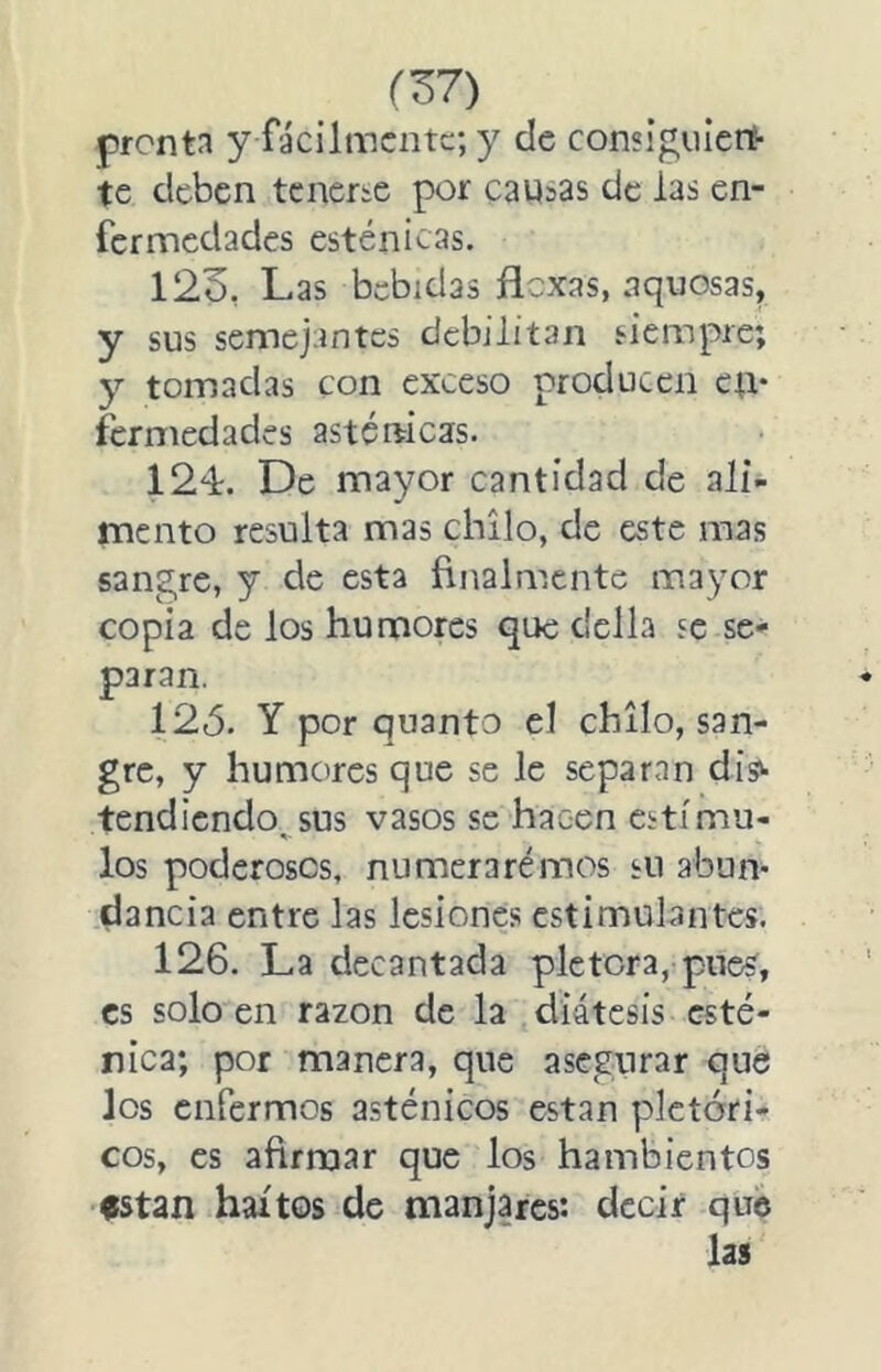 (Z7) pronta y fácilmente; y ele consigniert- te deben tcnene por causas de las en- fermedades esténicas. 123. Las bebidas flexas, aquosas, y sus semejantes debilitan siempre; y tomadas con exceso producen ctt* fermedades asténicas. 124. De mayor cantidad de ali- mento resulta mas chilo, de este mas sangre, y de esta finalmente mayor copia de los humores que clclla se se- paran. 125. Y por quanto el chilo, san- gre, y humores que se le separan dis^ tendiendo, sus vasos se hacen estímu- los poderosos, numerarémos su abun- dancia entre las lesiones estimulantes. 126. La decantada plétora, pues, es solo en razón de la diátesis esté- nica; por manera, que asegurar que los enfermos asténicos están pictóri- cos, es afirmar que los hambientos fstan hartos de manjares: decir que las