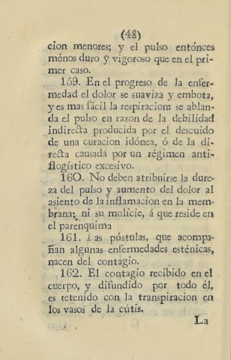 (4S) clon menores; y el pulso entonces menos duro 5’ vigoroso que en el pri- mer caso. 1Ó9. En el progreso de la enfer- medad el dolor se suaviza y embota, y es mas fácil la respiración: se ablan- da el pulso en razón de la debilidad indirc3:a producida por el descuido de una curación idónea, ó de la di- recta causada por un régimen anti- flogístico excesivo. 160. No deben atribuirse la dure- za del pulso y aumento del dolor al asiento de la inflamación en la mem- brana;^ ni su molicie, á que reside en el parenquima IGl. i as pústulas, que acompa- ñan algunas enfermedades esténicas, nacen clel contagio. 162. El contagio recibido en el cuerpo, y difundido por todo él, es retenido con la transpiración en los vasos de la cutis. La