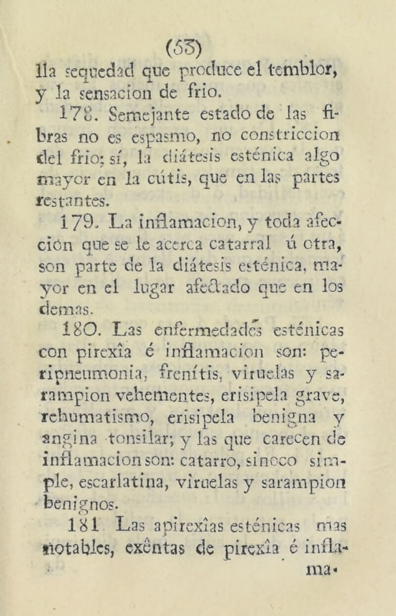 Ha sequedad que produce el temblor, y la sensación de frío. 17o. Semejante estado de las fi- bras no es espasmo, no constricción del frió; sí, la diátesis esténica algo mayor en la cutis, que en las partes restantes. 179' La inñamacion, y toda afec- ción que se le acerca catarral ú otra, son parte de la diátesis esténica, ma- yor en el lugar afcólaclo que en los demas. Í80. Las enfermedades esténicas con pirexia é infLamacion son: pe- ripneiimonia, frenítis, viruelas y sa- rampión vehementes, erisipela grave, rchumatismo, erisipela benigna y angina tonsilar; y las que carecen de inflamación son: catarro, sinoco sim- ple, escarlatina, viruelas y sarampión benignos. 181 Las apirexias esténicas mas tlQtablcs, exentas ele pirexia é inífii- ma*