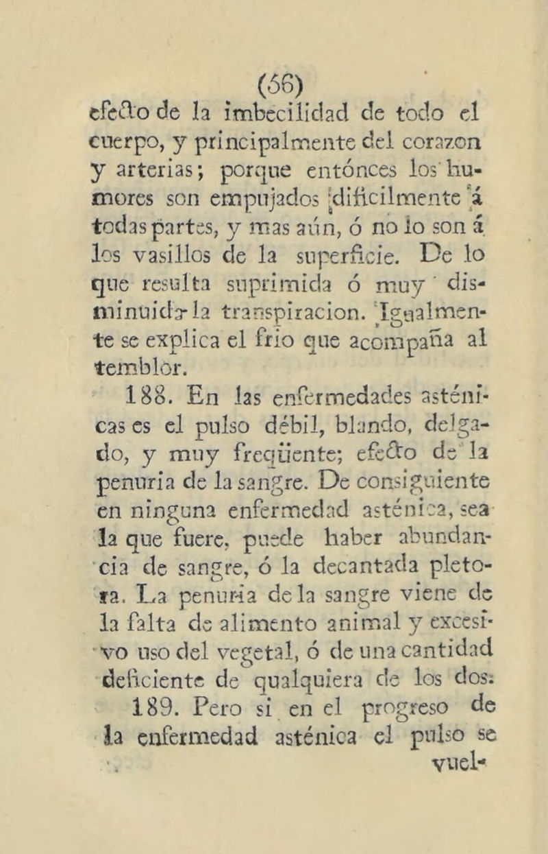 (Ó6) cfcclo de la imbecilidad de todo el cuerpo, y principalmente del corazón y arterias; porque entonces los'hu- mores son empujados •dificilmentc 'á todas partes, y mas aún, ó no lo son á los vasillos de la superficie. De lo que resulta suprimida ó muy dis- minuida-la transpiración. ‘Igualmen- te se explica el frío que acompaña al temblor. 188. En las enrermedades asténi- cas es el pulso débil, blando, delga- do, y muy freciiientc; efcélo de la penuria de la sangre. De consiguiente en ninguna enfermedad asténica, sea la que fuere, puede haber abundan- cia de sangre, ó la decantada pléto- ra. La penur-ia déla sangre viene de la falta de alimento animal y excesi- vo liso del vegetal, ó de una cantidad deficiente de qualquiera de los dos; 189. Pero si en el progreso de la enfermedad asténica el pulso se vuel*