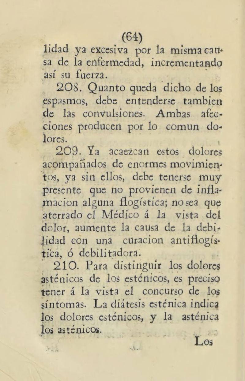 líclad ya excesiva por la misma can* sa de la enfermedad, incrementando así su fuerza. 208. Quanto queda dicho de los espasmos, debe entenderse también de las convulsiones. Ambas afec- ciones producen por lo común do- lores. 209. Ya acaezcan estos dolores acompañados de enormes movimien- tos, ya sin ellos, debe tenerse muy presente que no provienen de infla- mación alguna flogística; no sea que aterrado el Médico á la vista del dolor, aumente la causa de la debi- lidad con una curación antiflogís- tica, ó debilitadora. 210. Para distinguir los dolores asténicos de los esténicos, es preciso tener á la vista el concurso de lc« síntomas. La diátesis esténica indica los dolores esténicos, y la asténica los asténicos.