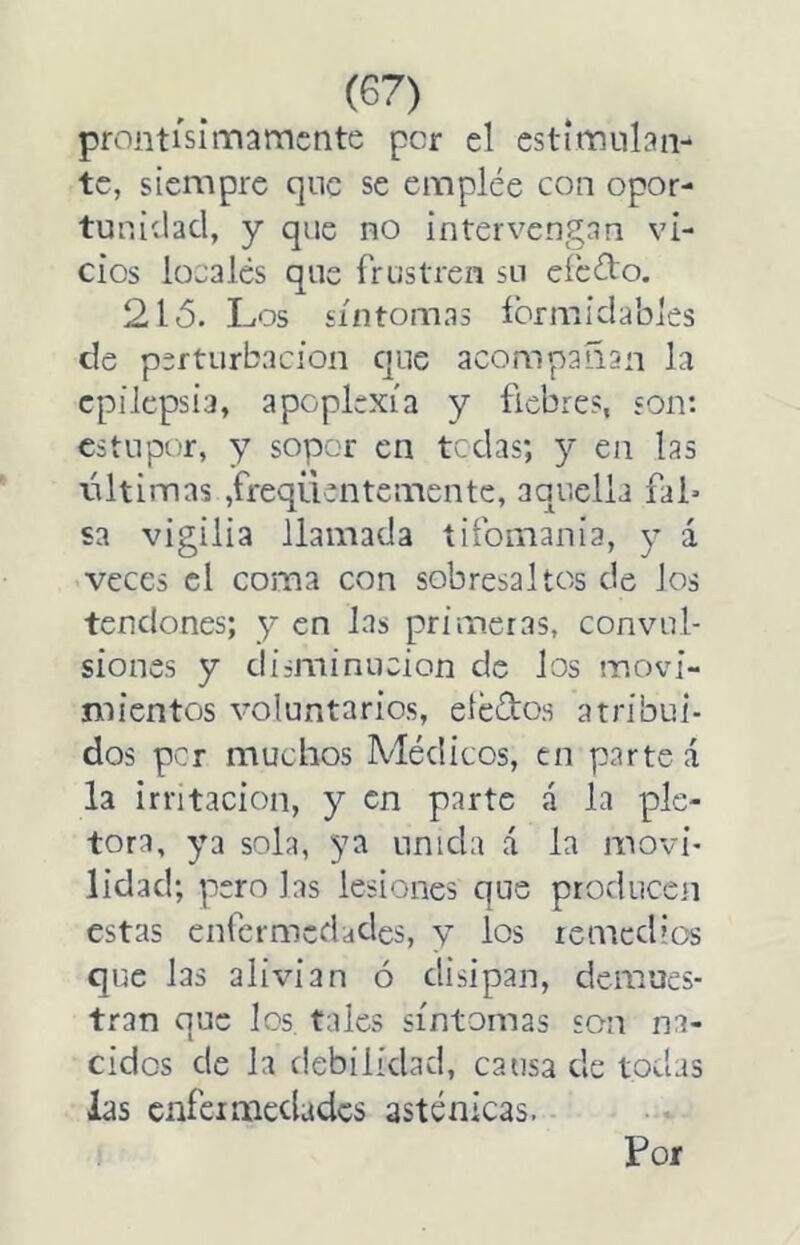 prontisimámente per el estimulan- te, siempre que se emplee con opor- tunidad, y que no intervengan vi- cios locales que frustren su efedo. 21 ó. Los síntomas íbrmidables de perturbación cjue acompañan la epilepsia, apoplexía y fiebres, son: estupor, y sopor en tedas; y en las láltimas ,freqüentemente, aquella fal* sa vigilia llamada tifomania, y á veces el coma con sobresaltos de los tendones; y en las primeras, convul- siones y disminución de los movi- mientos voluntarios, eledos atribui- dos per muchos Médicos, en partea la irritación, y en parte á la plé- tora, ya sola, 3^a unida á la movi- lidad; pero las lesiones que producen estas enfermedades, y los remedios que las alivian ó disipan, demues- tran que los, tales síntomas son na- cidos de la debilidad, cansa de todas las cnfcimcdadcs asténicas.