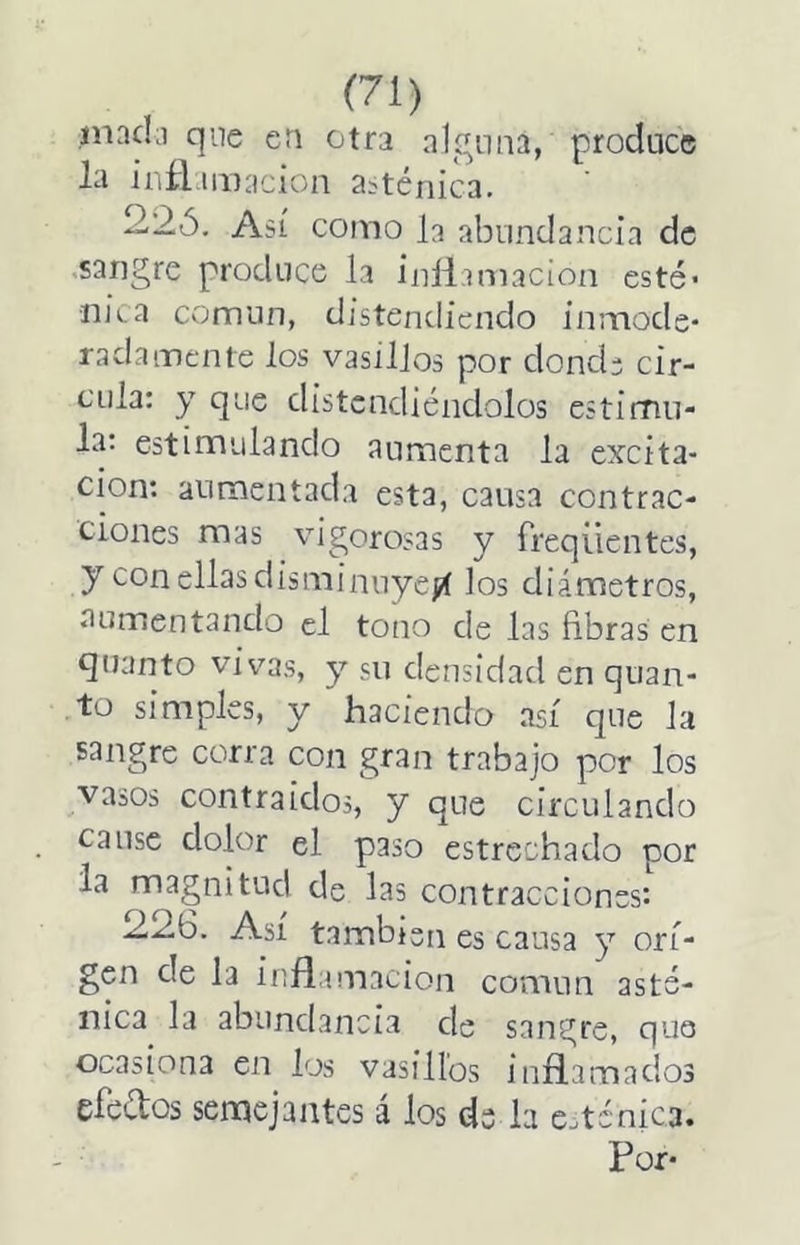 jnadii que en otri alguna, produce la iiiñ UDacion asténica. 2.2Ó, Así conio b abundancia de >sarigre produce la inllamacion esté- nica comiin, distendiendo inmode- radamente los vasillos por donde cir- cula; y que distendiéndolos estimu- la: estimulando aumenta la excita- ción; aumentada esta, causa contrac- ciones mas vigorex-as y freqüentes, y con ellas disminnyeíí los diámetros, aumentando el tono de las fibras en quanto vivas, y su densidad en quan- to simples, y haciendo así que la sangre corra con gran trabajo por los vasos contra idos, y que circulando cause dolor el paso estrechado por la ^magnitud de las contracciones*. 22.6. Así también es causa y ori- gen de la inflamación común asté- nica la abundancia de sangre, que ocasiona en los vasillos inflamados efeétos semejantes á los de la esténica.