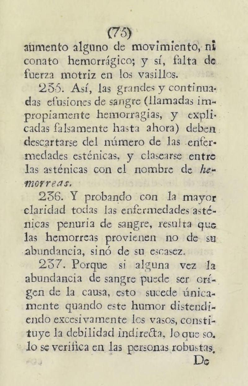 (76) alimento alguno de movimiento, ni conato hemorrágico; y sí, falta de fuerza motriz en los vasillos. 256. Así, las grandes y continua- das efusiones de sangre (llamadas im- propiamente hemorragias, y expli- cadas falsamente hasta ahora) deben descartarse del número de las enfer- medades esténicas, y Glasearse entre las asténicas con el nombre de he- morreas. 256. Y probando con la mayor claridad todas las enfermedades asté- nicas penuria de sangre, resulta que las hemorreas provienen no de su abundancia, sino de su escasez. 257. Porque si alguna vez la abundancia de sangre puede ser ori- gen de la causa, esto sucede única- mente quando este humor distendi- endo excesivamente les vasos, consti- tuye la debilidad indirefta, loque so, lo s€ veriíica en las personas robustas, . De