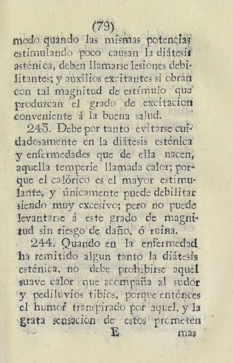 (79)^ .. modo quando Jas mismas potencias cstirriiiiancio poco cansan la diátesis asténica, deben llamarse lesiones debí-* litantes; y auxilios excitantes si obran con tal magnitud de estímulo que' produzcan el grado de excitación conveniente á la buena salud. 243. Debe por tanto evitarse cui- dadosamente en la diátesis esténica y enfermedades que de ella nacen, aquella temperie llamada calor; por-^ que el calórico es el mayor estimu- lante, y únicamente puede debilitar siendo muy excesivo; pero no puede levantarse á este grado ce magni- tud sin riesgo'de daño, ó ruina. 244. Quando en la enfermedad ha remitido algún tanto la diátesis esténica, no debe prohibirse aquel suave calor que acompaña al sudor y pediluvios tibios, porque entonces el humor transpirado por aquel, y la grata sensación de estes prometen E mas