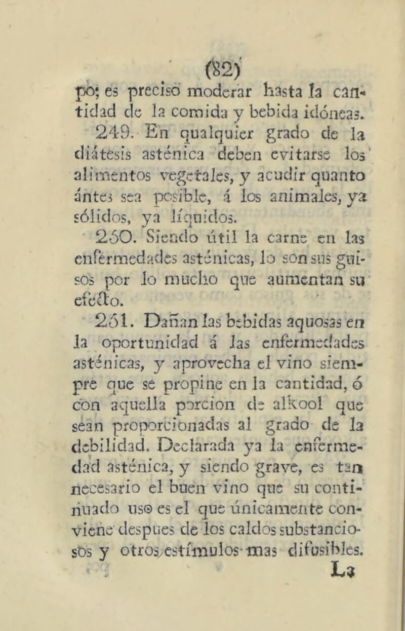 po; es preciso moderar hasta la can- tidad de la comida y bebida idóneas. 249. En qualquier grado de la diátesis asténica deben evitarse los' alimentos vegetales, y acudir quanto antes sea posible, i los animales, ya sólidos, ya líquidos. 250. Siendo útil la carne en las enfermedades asténicas, lo son sus gui- sos por lo mucho que aumentan su cfeiflo. 2ól. Dañan las bebidas aquosas en Ja oportunidad á las enfermedades asténicas, y aprovecha el vino siem- pre que se propine en la cantidad, ó con aquella porción ele alkool que sean proporcionadas al grado de la debilidad. Declarada ya la enferme- dad asténica, y siendo grave, es tan necesario el buen vino que su conti- nuado US© es el que únicamente con- viene después de los caldos substancio- sos y otimcstímulos inas difusibles.