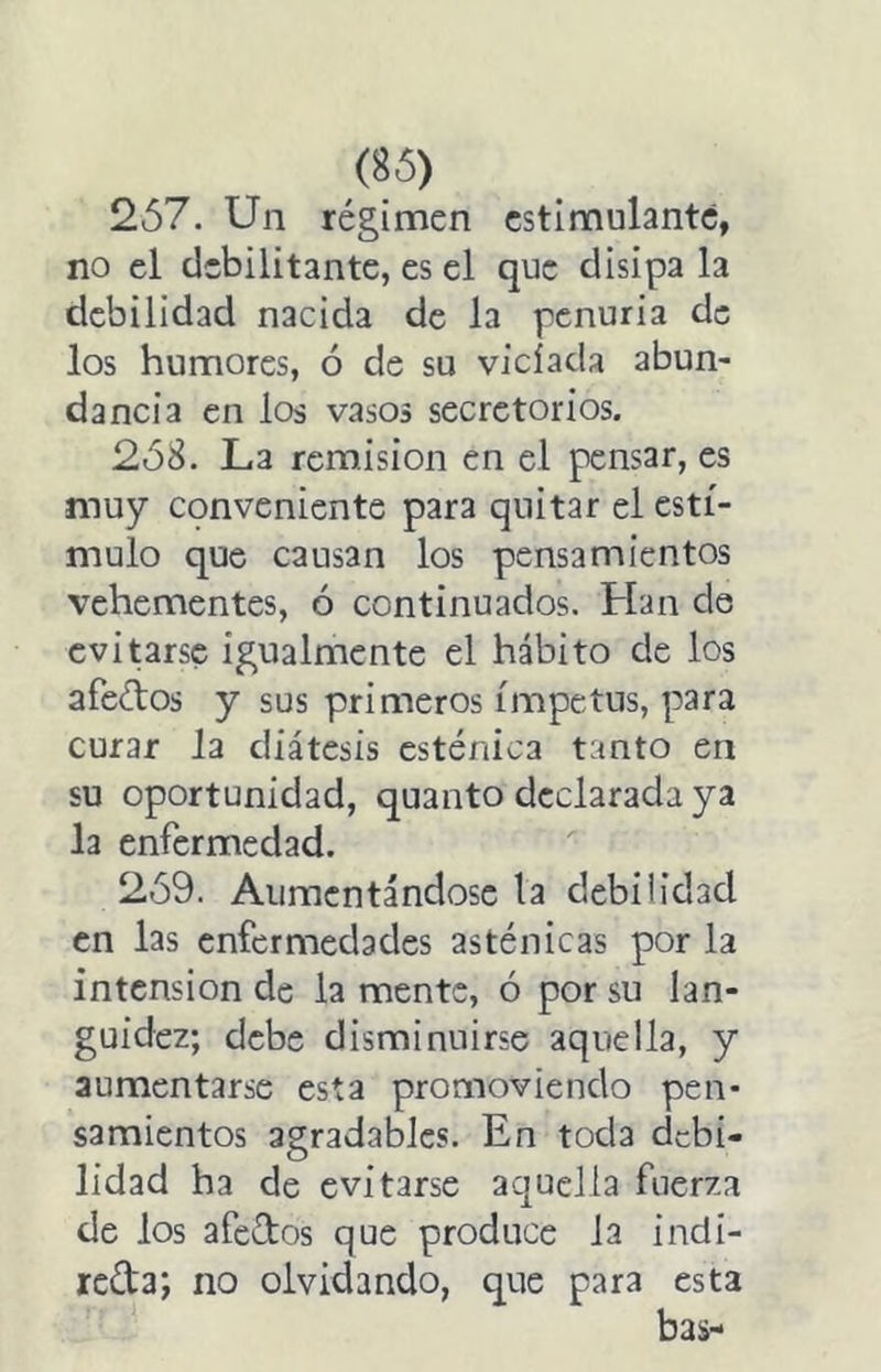 2ó7. Un régimen estimulante, no el debilitante, es el que disipa la debilidad nacida de la penuria de los humores, ó de su viciada abun- dancia en los vasos secretorios. 2Ó8. La remisión en el pensar, es muy conveniente para quitar el estí- mulo que causan los pensamientos vehementes, ó continuados. Han de eviurse igualmente el hábito de los afeétos y sus primeros ímpetus, para curar la diátesis esténica tanto en su oportunidad, quanto declarada ya la enfermedad. 2Ó9. Aumentándose la debilidad en las enfermedades asténicas por la intensión de la mente, ó por su lan- guidez; debe disminuirse aquella, y aumentarse esta promoviendo pen- samientos agradables. En toda debi- lidad ha de evitarse aquella fuerza de los afectos que produce la indi- reda; no olvidando, que para esta bas-