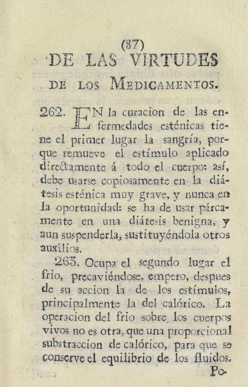 DE LAS VIRTUDES DE LOS ?vlsDICAMENTOS. 262. N la curación cls las en- j fcrmtdadcs esténicas tie- ne el primer lugar la sangría, por- que remueve el estímulo aplicado direda mente á todo el cuerpo: así, debe usarse copiosamente en la diá- tesis esténica muy grave, y nunca cií la oportunidad: se ha de usar parca- mente en una diátesis benigna, y aun suspenderla, sustituyéndola otros auxilios. 263. Ocupa el segundo lu^ar el frió, precaviéndose, empero, después de su acción la de los estímulos, principalmente la del calórico. La operación del frió sobre, los cuerpos vivos no es otra, que una propc.rcional substracción de calórico, para que se conserve el equilibrio de los fluidos. Fo