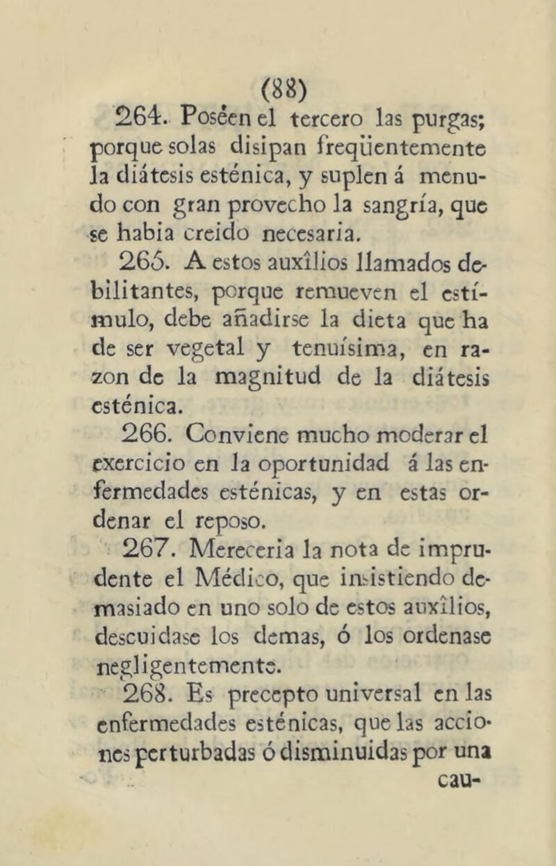 264. Posécn el tercero las purgas; porque solas disipan freqüentementc la diátesis esténica, y suplen á menu- do con gran provecho la sangría, que se habia creicio necesaria. 26Ó. A estos auxilios llamados de- bilitantes, porque remueven el estí- mulo, debe añadirse la dicta que ha de ser vegetal y tenuísima, en ra- zón de la magnitud de la diátesis esténica. 266. Conviene mucho moderar el exercicio en la oportunidad á las en- fermedades esténicas, y en estas or- denar el reposo. 267. Merecería la nota de impru- dente el Médico, que iadstiendo de- masiado en uno solo de estos auxilios, descuidase los demas, ó los ordenase negligentemente. 268. Es precepto universal en las enfermedades esténicas, que las accio- nes perturbadas ó disminuidas por una cau-