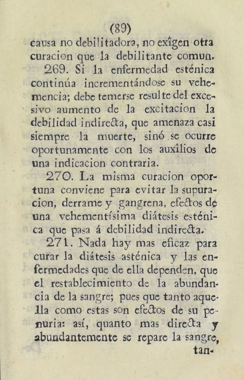causa no debilitadora, no exigen otra curación que la debilitante común. 269. Si la enfermedad esténica continúa incrementándose su vehe- mencia; debe temerse resulte del exce- sivo aumento de la excitación la debilidad indireCta, que amenaza casi siempre la muerte, sino se ocurre oportunamente con los auxilios de una indicación contraria. 27G. La misma curación opor- tuna conviene para evitar la supura- ción, derrame y gangrena, efeftos de una vehementísima diátesis esténi- ca que pasa á debilidad indireda. 271. Nada hay mas eficaz para curar la diátesis asténica y las en- fermedades que de ella dependen, que el restablecimiento de la abundan- cia de la sangre; pues que tanto aque- lla como estas son efedos de su pe- nuria: así, quanto mas directa j abundantemente se repare la sangre, tan-