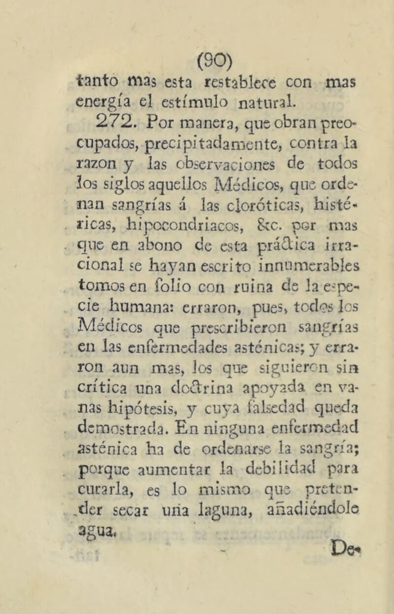 tanto mas esta restablece con naas energía el estímulo natural. 272. Por manera, que obran preo- cupados, precipitadamente, contra la razón y las observaciones de todos los siglos aquellos Médicos, que orde- nan sangrías á las cloróticas, histé- ricas, hipocondriacos, Scc. por mas que en abono de esta prédica irra- cional se hayan escrito innumerables tomos en folio con ruina de la espe- cie humana: erraron, pues, todos los Médicos que prescribieron sangrías en las enfermedades asténicas; y erra- ron aun mas. Jos que siguieren sin crítica una dodrina apoyada en va- nas hipótesis, y cuya falsedad queda demostrada. En ninguna enfermedad asténica ha de ordenarse la sangría; porque aumentar la debilidad para curarla, es lo mismo que pretcn- ,c]er secar uña laguna, añadiéndole