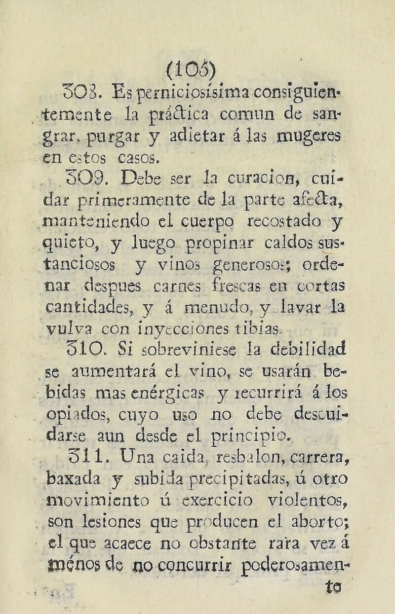 30 S. Es perniciosísima consígulcn* temcnte la práctica comnn de san* grar, purgar y adietar á las mugcres en estos casos. 309. Debe ser la curación, cui- dar prirncramente de la parte afeda, manteniendo el cuerpo recostado y quieto, y luego propinar caldos sus- tanciosos y vinos generosoi; orde- nar después carnes frescas en cortas cantidades, y á menudo, y lavar la vulva con inyecciones tibias, 310. Si sobreviniese la debilidad se aumentará el vino, se usarán be- bidas mas enérgicas y leciirrirá á los opiados, cuyo uso no debe descui- darse aun desde el principio, 311. Una caida, resbalón, carrera, baxada y subida precipitadas, ú otro movimiento ú cxercicio violentos, son lesiones que pr 'duccn el aborto; el que acaece no obstaríte rara vez á menos de no concurrir poderosamen- to