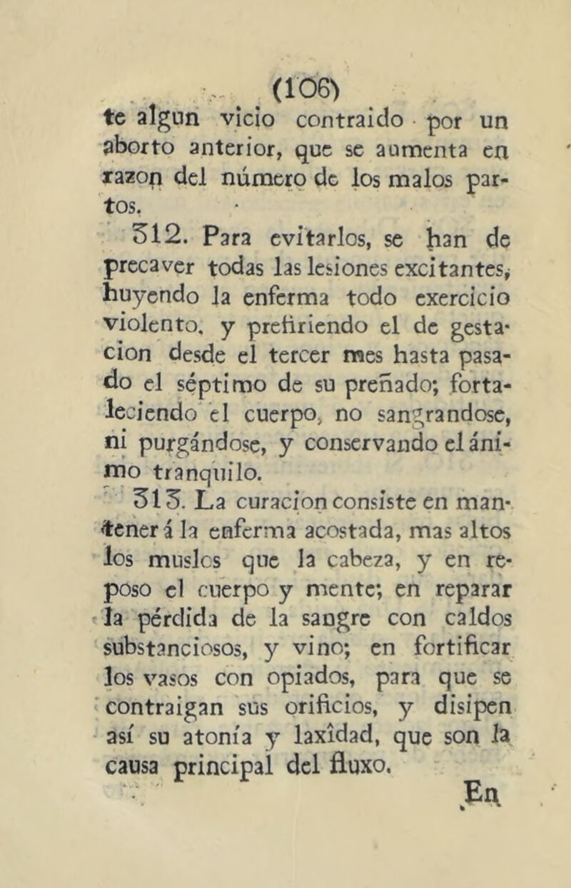 (106> te algún vicio contraído por un aborto anterior, que se aumenta en razop del númem de los malos par- tos, 312. Para evitarlos, se han de precaver todas las lesiones excitantes^ huyendo la enferma todo cxercício violento, y preñriendo el de gesta* cion desde el tercer raes hasta pasa- do el séptimo de su preñado; forta- leciendo el cuerpo, no sangrándose, ni purgándose, y conservando el áni- nio tranquilo. 313. La curación consiste en man- tener á la enferma acostada, mas altos los muslcs que la cabeza, y en re- poso el cuerpo y mente; en reparar la pérdida de la sangre con caldos substanciosos, y vino; en fortificar los vasos con opiados, pan que se contraigan sus orificios, y disipen así su atonía y laxidad, que son la causa principal del fluxo.