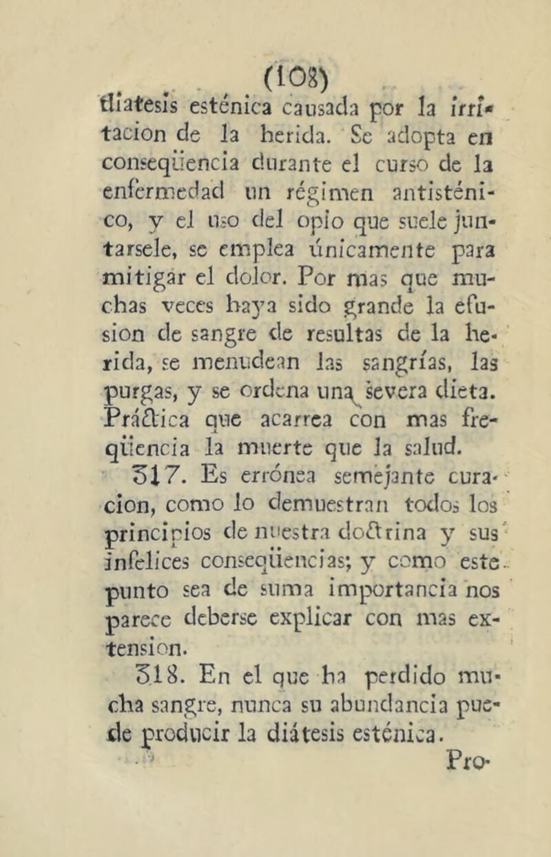 . . ,. tliatesis esténica causada por la irri- tación de Ja herida. Se adopta en conseqiiencia durante el curso de la enícrmedad un régimen antisténi- co, y el uso del opio que suele jun- társele, se emplea únicamente para mitigar el dolor. Por mas que mu- chas veces baya sido grande la efu- sión de sangre de resultas de la he- rida, se menudean las sangrías, las purgas, y se ordena iin^severa dieta. Práftica que acarrea con mas fre- qiicncia la muerte que la salud. 317. Es errónea semejante cura- ción, como lo demuestran todos los principios de nuestra doctrina y sus' infelices conseqüencias; y como este.. punto sea de suma importancia nos parece deberse explicar con mas ex- tensión. 318. En el que ha perdido mu- cha sangre, nunca su abundancia pue- de producir la diátesis esténica. Pro-