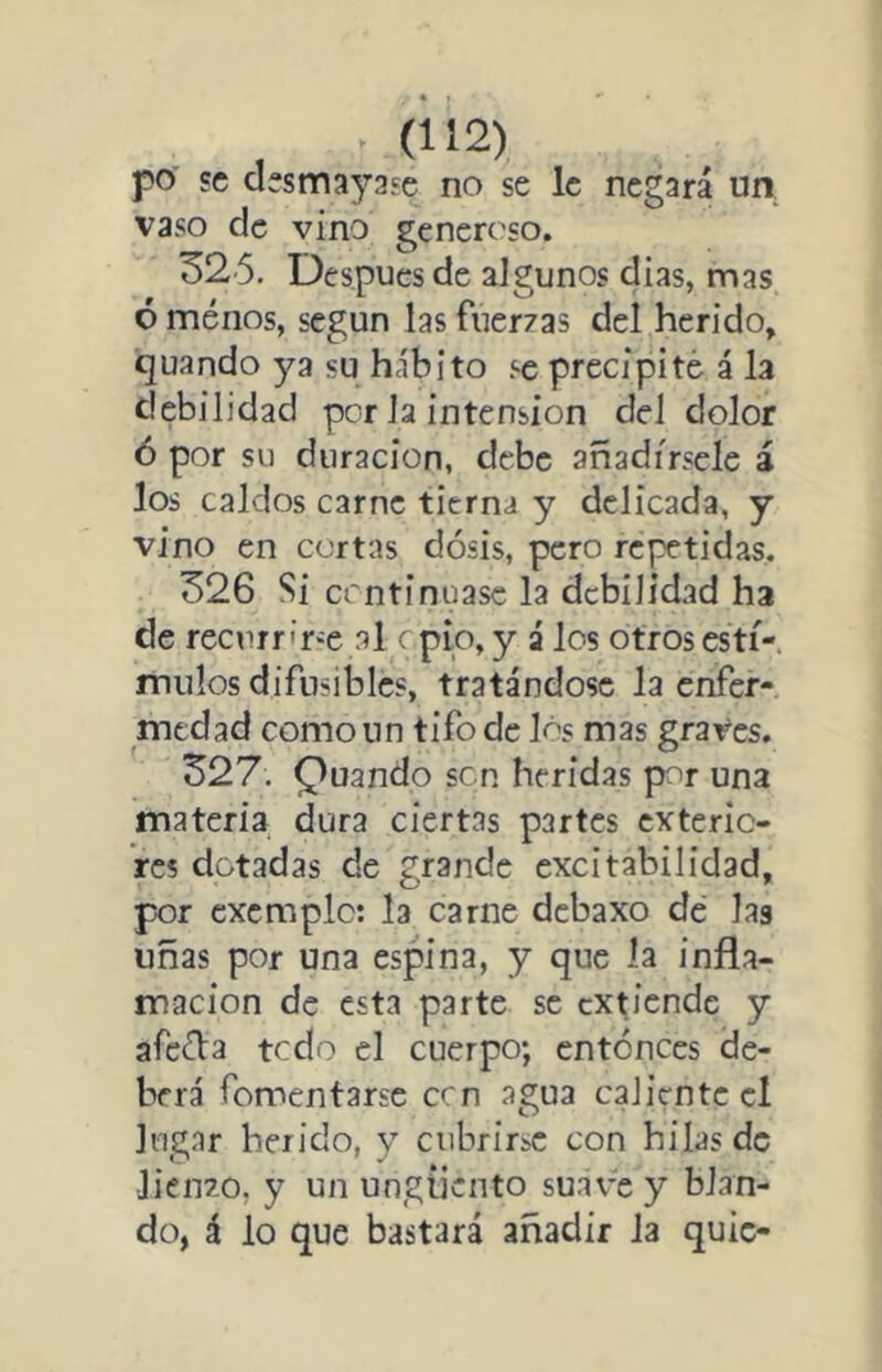 po se desmayase no se le negará un vaso de vino generoso. 32'5. Después de algunos dias, mas ó ménos, según las fuer7as del herido, quando ya su hábito se precipité á la debilidad per la intensión del dolor ó por su duración, debe añadírsele á los caldos carne tierna y delicada, y vino en cortas dosis, pero repetidas. 326 Si continuase la debilidad ha de recnrr'r'e al o pío, y á los otros estí- mulos difusibles, tratándose la enfer- medad como un tifo de lós mas graves. 327. puando sen heridas por una materia dura ciertas partes exterio- res dotadas de grande excitabilidad, pDr excmplc: la carne debaxo dé las uñas por una espina, y que la infla- mación de esta parte se extiende y afeda tedo el cuerpo; entonces de- berá fomentarse cen agua caliente el lugar herido, y cubrirse con hilas de liento, y un ungüento suave y blan- do, á lo que bastará añadir la quic-